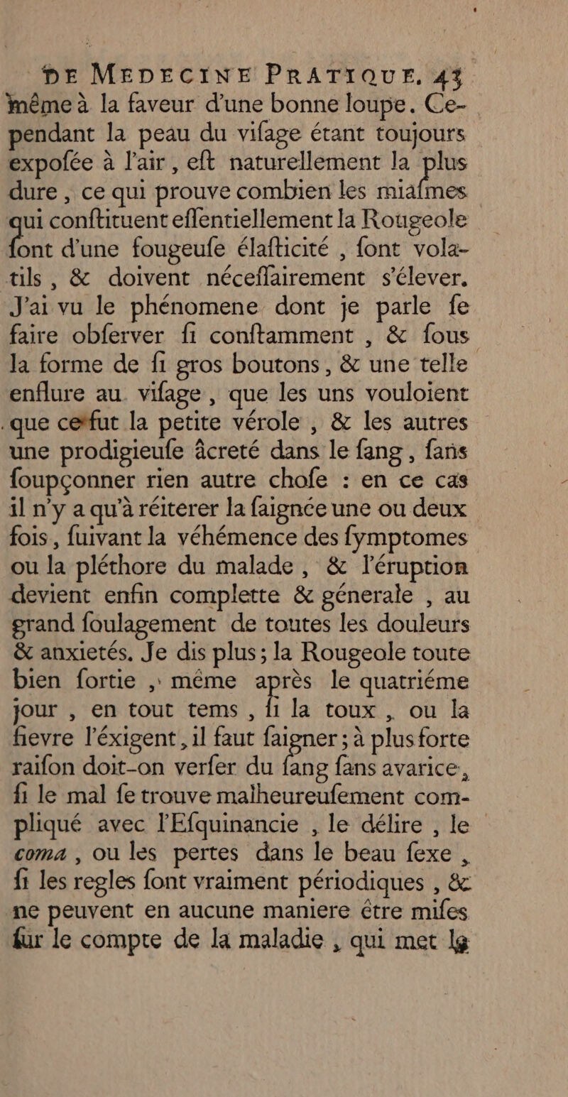 inême à la faveur d’une bonne loupe. Ce- pendant la peau du vifage étant toujours expofée à l'air, eft naturellement la plus dure , ce qui prouve combien les miafmes ui conftituent eflentiellement la Rougeole ‘a d'une fougeufe élafticité , font vola- tils, &amp; doivent néceflairement s'élever. J'ai vu le phénomene dont je parle fe faire obferver fi conftamment , &amp; fous la forme de fi gros boutons, &amp; une telle enflure au. vifage , que les uns vouloient que cetfut la petite vérole , &amp; les autres une prodigieufe âcreté dans le fang , fans foupçonner rien autre chofe : en ce cas il n’y a qu’à réiterer la faignce une ou deux fois, fuivant la véhémence des fymptomes ou la pléthore du malade, &amp; léruption devient enfin complette &amp; génerale , au grand foulagement de toutes les douleurs &amp; anxietés. Je dis plus; la Rougeole toute bien fortie ,; même après le quatriéme jour , en tout tems, Ë la toux , ou la fievre l'éxigent,, il faut faigner ; à plusforte raifon doit-on verfer du fe fans avarice, fi le mal fe trouve maïheureufement com- pliqué avec l'Efquinancie , le délire , le coma , ou les pertes dans le beau fexe , fi les regles font vraiment périodiques , &amp; ne peuvent en aucune maniere être mifes fur le compte de la maladie , qui met lg