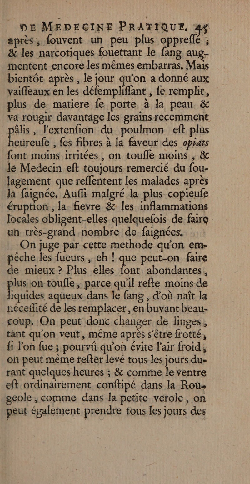 après; fouvent un peu plus opprefé ; &amp; les narcotiques fouettant le fang, aug entent encore les mêmes embarras, Mais bientôt. après , le jour qu’on a donné aux vaiffeaux en les défempliffant , fe remplit, plus de matiere fe porte à la peau &amp; va rougir davantage les grains recemment âlis, l'extenfion du poulmon eft plus Ars , fes fibres à la faveur des oprats font moins irritées , on toufle moins , &amp; le Medecin eft toujours remercié du fou- Jagement que reflentent les malades après la faignée. Auffi malgré la plus copieufe éruption , la. fievre &amp; les inflammations locales obligent-elles quelquefois de faire uh très-grand nombre de faignées. On juge par cette methode qu'on em- pêche les fueurs , eh ! que peut-on faire de mieux ? Plus elles a abondantes, plus on toufle ; parce qu'il refte moins de liquides aqueux dans le fang , d’où naît la néceflité de les remplacer, en buvant beau- coup. On peut donc changer de linges, tant qu’on veut, même après s'être frotté, fi l’on fue ; pourvû qu'on évite l'air froid, on peut même refter lévé tous les jours.du« rant quelques heures ; &amp; comme le ventre eft ordinairement conftipé dans la Rous geole , comme dans la petite verole, on peut également prendre tous les jours des