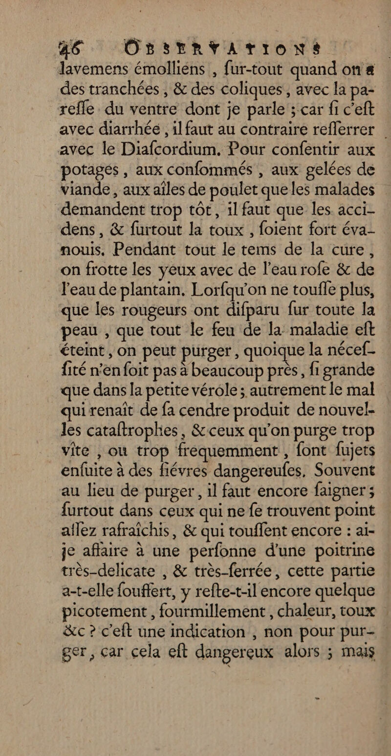 36 ÜOssErnvaATIOoNs lavemens émolliens , fur-tout quand on &amp; des tranchées, &amp; des coliques, avec la pa- refle du ventre dont je parle ; car fi c’eft avec diarrhée , il faut au contraire reflerrer . avec le Diafcordium. Pour confentir aux potagés , aux confommés , aux gelées de viande , aux aîles de poulet que les malades “demandent trop tôt, il faut que les acci- dens, &amp; furtout la toux , foient fort éva- nous. Pendant tout le tems de la cure, on frotte les yeux avec de l’eau rofe &amp; de l’eau de plantain, Lorfqu’on ne toufle plus, que les rougeurs ont difparu fur toute la peau , que tout le feu de la maladie eft éteint, on peut purger, quoique la nécef- fité n'en foit pas à beaucoup près, fi grande que dans la petite vérole; autrement le mal qui renaît de fa cendre produit de nouvel- les cataftrophies, &amp; ceux qu’on purge trop vite , où trop frequemment , font fujets enfuite à des fiévres dangereufes, Souvent au lieu de purger, il faut encore faigner ; {urtout dans ceux qui ne fe trouvent point aflez rafraichis, &amp; qui touffent encore : ai- je aflaire à une perfonne d’une poitrine très-delicate , &amp; très-ferrée, cette partie a-t-elle fouffert, y refte-t-il encore quelque picotement , fourmillement , chaleur, toux : &amp;c ? c'eft une indication , non pour pur- ger, car cela eft dangereux alors ; mais