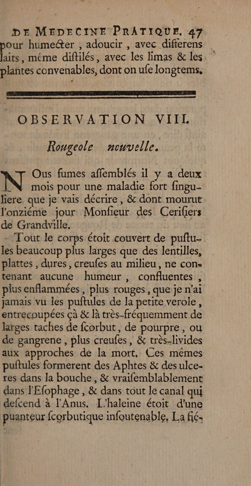 _ DE MEDECINE PRATIQUE. 47 pour humedter , adoucir , avec difierens plañtes convenables, dont on ufe longtems, OBSERVATION VIIL Rougeole nouvelle. y Ous fumes affemblés il y a deux N mois pour une maladie fort fingu- liere que je vais décrire, &amp; dont mourut l'onziéme jour Monfeur des Cerifers de Grandville, + Tout le corps étoit couvert de puftu- les beaucoup plus larges que des lentilles, plattes , dures, creufes au milieu, ne cons tenant aucune humeur , confluentes , plus enflammées, plus rouges, que je n’ai jamais vu les puftules de la petite verole, entrecoupées çà &amp; là très-fréquemment de larges taches de fcorbut, de pourpre, ou de gangrene , plus creufes, &amp; très-livides aux approches de la mort, Ces mêmes puitules formerent des Aphtes &amp; des ulce- res dans la bouche, &amp; vraifemblablement dans l'Efophage , &amp; dans tout le canal qui defcend à l’Anus. L'haleine étoit d’une puanteur fcorbutique infoutenable, La fié-