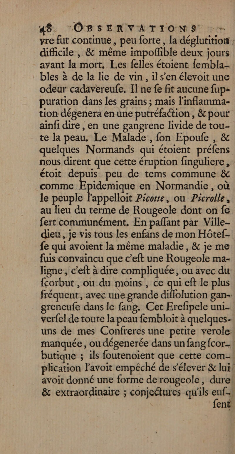 vre fut continue, peu forte, la déelutition ; difficile , &amp; même impofñlible deux jours _ avant la mort, Les felles étoient fembla- bles à de la lie de vin, il s’en élevoit une odeur cadavereufe, Il ne fe fit aucune fup- puration dans les grains ; mais l'inflamma- tion dégenera en une putréfaction , &amp; pour ain{i dire , en une gangrene livide de tou- te la peau. Le Malade , fon Epoufe , &amp; quelques Normands qui étoient préfens nous dirent que cette éruption finguliere, étoit depuis peu de tems commune &amp; comme Epidemique en Normandie , où le peuple l'appelloit Picorte, ou Picrolle, au lieu du terme de Rougeole dont on fe fert communément, En pañlant par Ville- dieu, je vis tous les enfans de mon Hôtef- fe qui avoient la même maladie, &amp; je me fuis convaincu que c’eft une Rougeole ma- ligne, c’eft à dire compliquée, ou avec du {corbut , ou du moins , ce qui eft le plus fréquent, avec une grande diflolution gan-. greneufe dans le fang. Cet Erefipele uni- verfel de toute la peau fembloit à quelques- uns de mes Confreres une petite verole: manquée , ou dégenerée dans un fang fcor...! butique ; ils foutenoient que cette com- plication avoit empêché de s'élever &amp; lui! avoit donné une forme de rougeole, dure &amp; extraordinaire ; conjectures qu'ils au ent