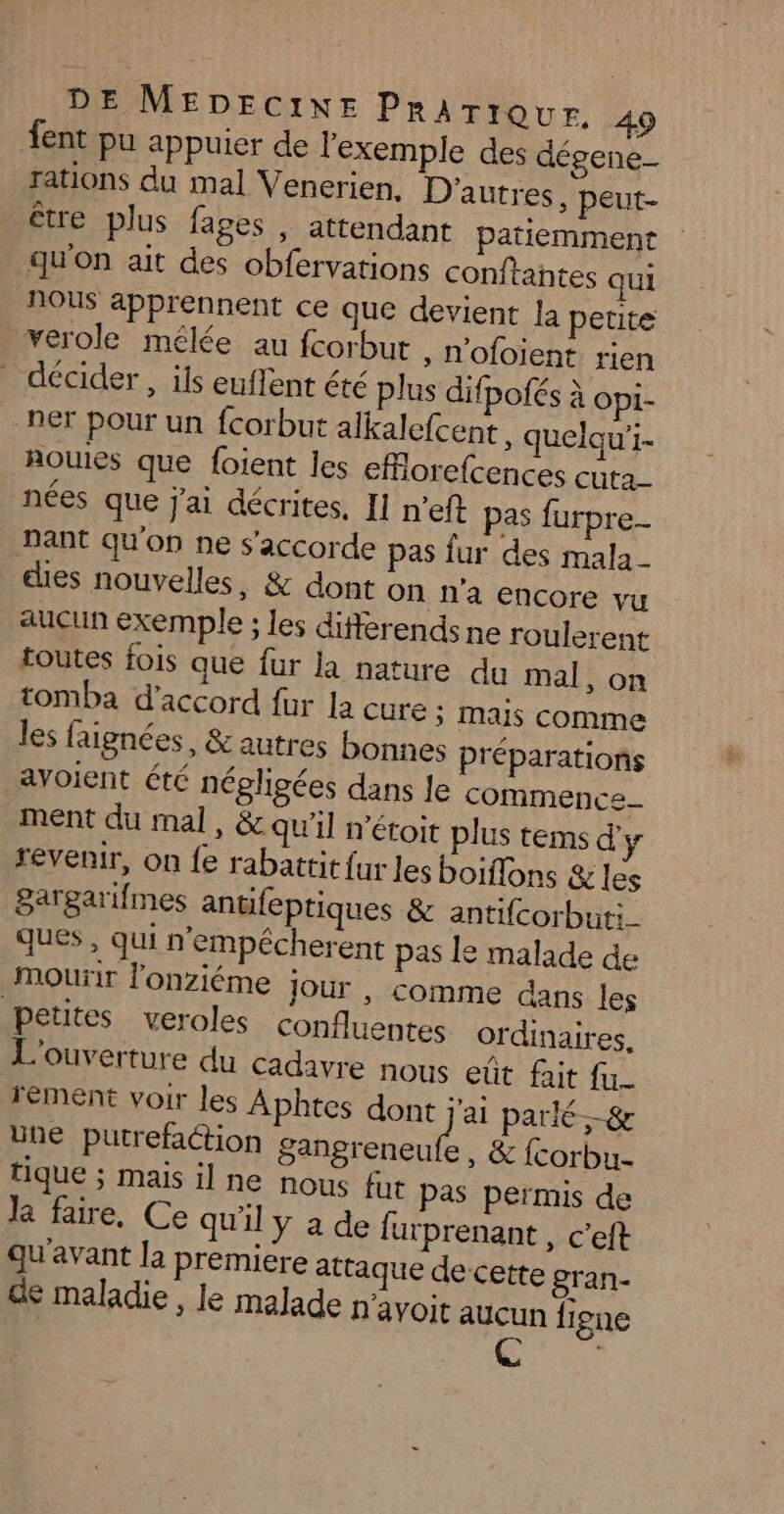 ent pu appuier de l'exemple des dégene- rations du mal Venerien. D'autres, peut- être plus fages , attendant patiemment qu'on ait des obfervations conftantes qui Nous apprennent ce que devient la petite verole mêlée au fcorbut , N'ofoient rien décider, ils euffent été plus difpofés à opi- ner pour un fcorbut alkalefcent, quelqu'i- nouies que foient les efilorefcences cuta_ nées que j'ai décrites, Il n’eft pas furpre- nant qu'on ne s'accorde pas fur des mala_ ces nouvelles, &amp; dont On n’a encore vu aucun exemple ; les differends ne roulerent toutes fois que fur la nature du mal, on tomba d'accord fur la Cure ; mais comme les faignées, &amp; autres bonnes Préparations avoient été négligées dans Je commence ment du mal, &amp; qu'il n'étoit plus tems d'y revenir, on fe rabattit fur les boiflons &amp; les gargarifmes anüfeptiques &amp; antifcorbuti_ ques , qui n'empécherent pas le malade de mourir l'onziéme jour , comme dans les petites veroles confluentes ordinaires. L'ouverture du cadavre nous eût fait fu rément voir les Aphtes dont j'ai parlé.-&amp; une putrefaction IÉRMÉHAUS &amp; {corbu- tique ; mais il ne nous fut pas permis de le faire, Ce qu'il Y a de furprenant , c’eft qu'avant la premiere attaque de cette gran- de maladie , le malade n'avoit aucun figne Ç