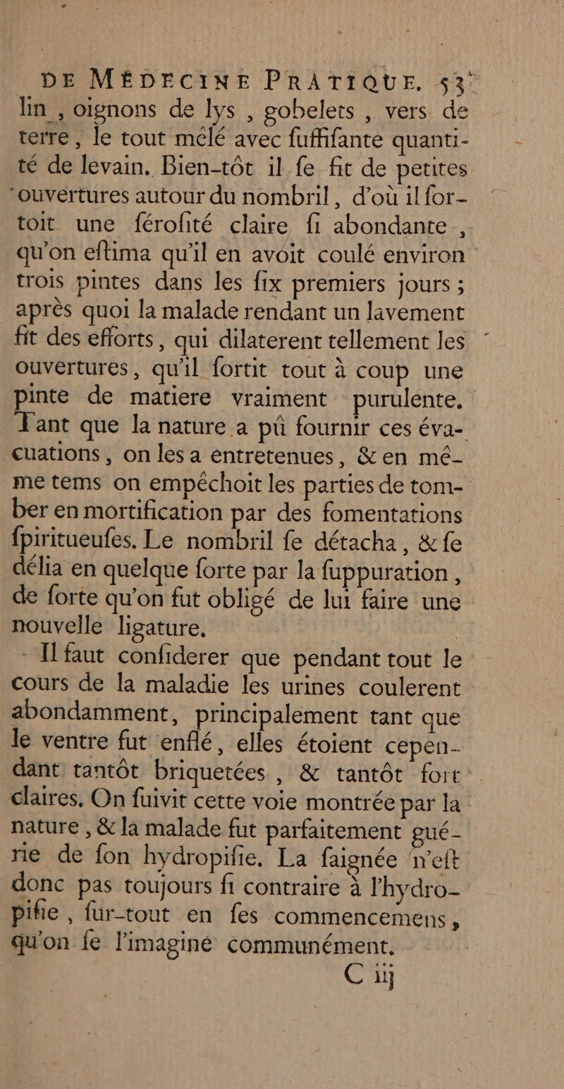 ln , oignons de lys , gobelets , vers de terre, le tout mélé avec fuffifante quanti- té de levain. Bientôt il fe fit de petites ‘ouvertures autour du nombril, d’où il for- toit une férofité claire fi abondante , qu'on eftima qu’il en avoit coulé environ trois pintes dans les fix premiers jours ; après quoi la malade rendant un lavement fit des efforts, qui dilaterent tellement les ouvertures, qu'il fortit tout à coup une pinte de matiere vraiment purulente, Tant que la nature a pû fournir ces éva- cuations , on les a entretenues, &amp;en mé- me tems on empéchoit les parties de tom- ber en mortification par des fomentations fpiritueufes. Le nombril fe détacha, &amp;fe délia en quelque forte par la fuppuration, de forte qu’on fut obligé de lui faire une nouvelle ligature, | - [faut confiderer que pendant tout le cours de la maladie les urines coulerent abondamment, principalement tant que le ventre fut enflé, elles étoient cepen- dant tantôt briquetées , &amp; tantôt fort claires, On fuivit cette voie montrée par la nature , &amp; la malade fut parfaitement gué- rie de fon hydropifie. La faignée 'eft donc pas toujours fi contraire à lhydro- pifie , fur tout en fes commencemens ù qu'on fe l'imaginé communément. Cu