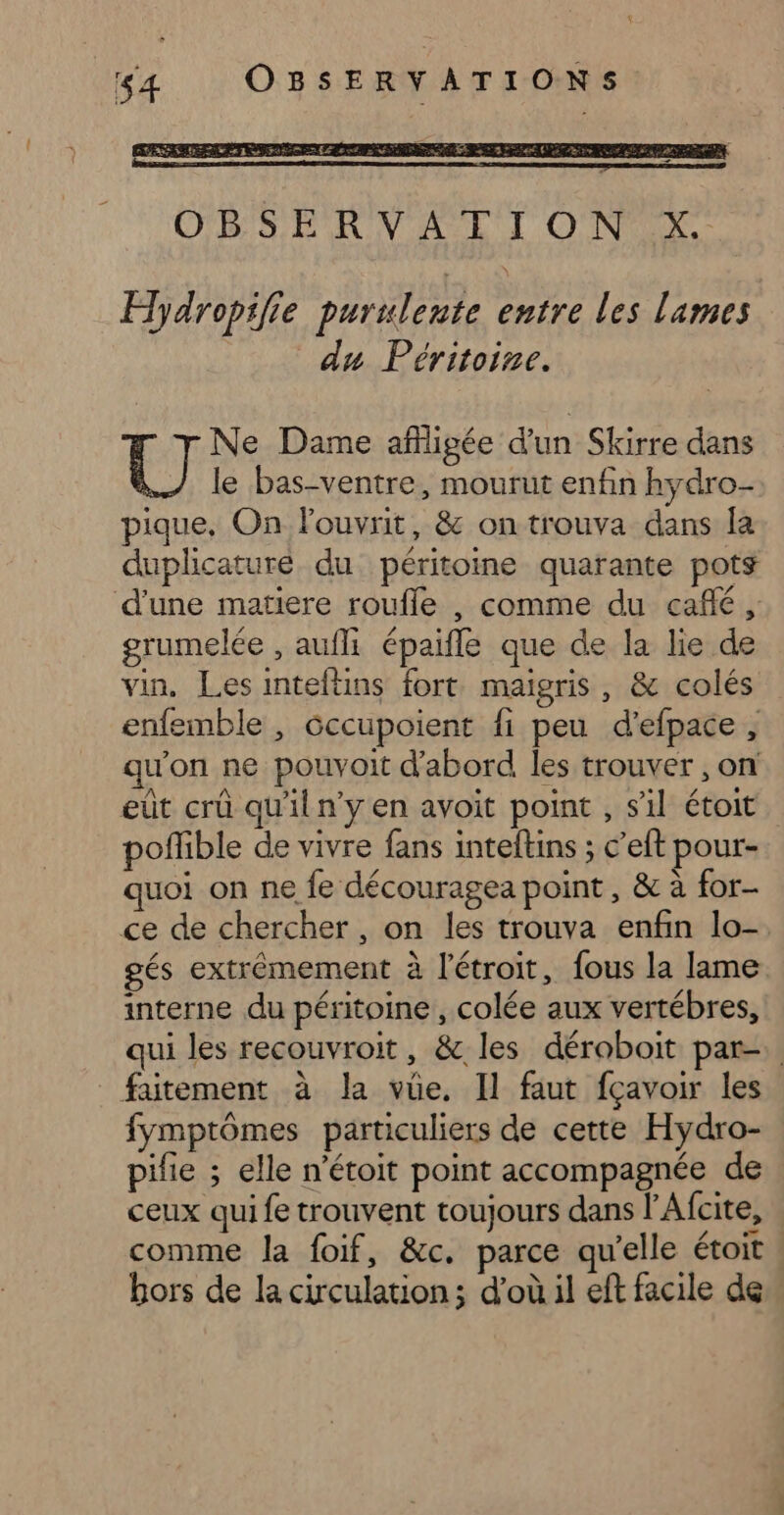 x 64 OBSERVATIONS =2 OBS ER NV ASE TI ONEX. Hdropilie purulente entre les lames du Péritoine. Ne Dame afigée d’un Skirre dans [OI le bas-ventre, mourut enfin hydro- pique, On louvrit, &amp; on trouva dans la duplicature du péritoine quarante pots d'une matiere roufle , comme du café, grumelée , aufi épaifle que de la lie de vin, Les inteftins fort. maigris, &amp; colés enfemble , Gccupoient fi peu d’efpace, qu'on ne pouvoit d'abord les trouver , On eut crü qu'il n'y en avoit point , s’il étoit poffible de vivre fans inteltins ; c’eft pour- quoi on ne fe découragea point, &amp; à for- ce de chercher , on les trouva enfin lo-. gés extrêmement à l'étroit, fous la lame interne du péritoine , colée aux vertébres, qui les recouvroit, &amp; les déroboit par-. faitement à la vue. Il faut fçavoir les fymptômes particuliers de cette Hydro- pifie ; elle n’étoit point accompagnée de ceux qui fe trouvent toujours dans l'Afcite, comme la foif, &amp;c. parce qu'elle étoit bors de la circulation ; d’où il eff facile de