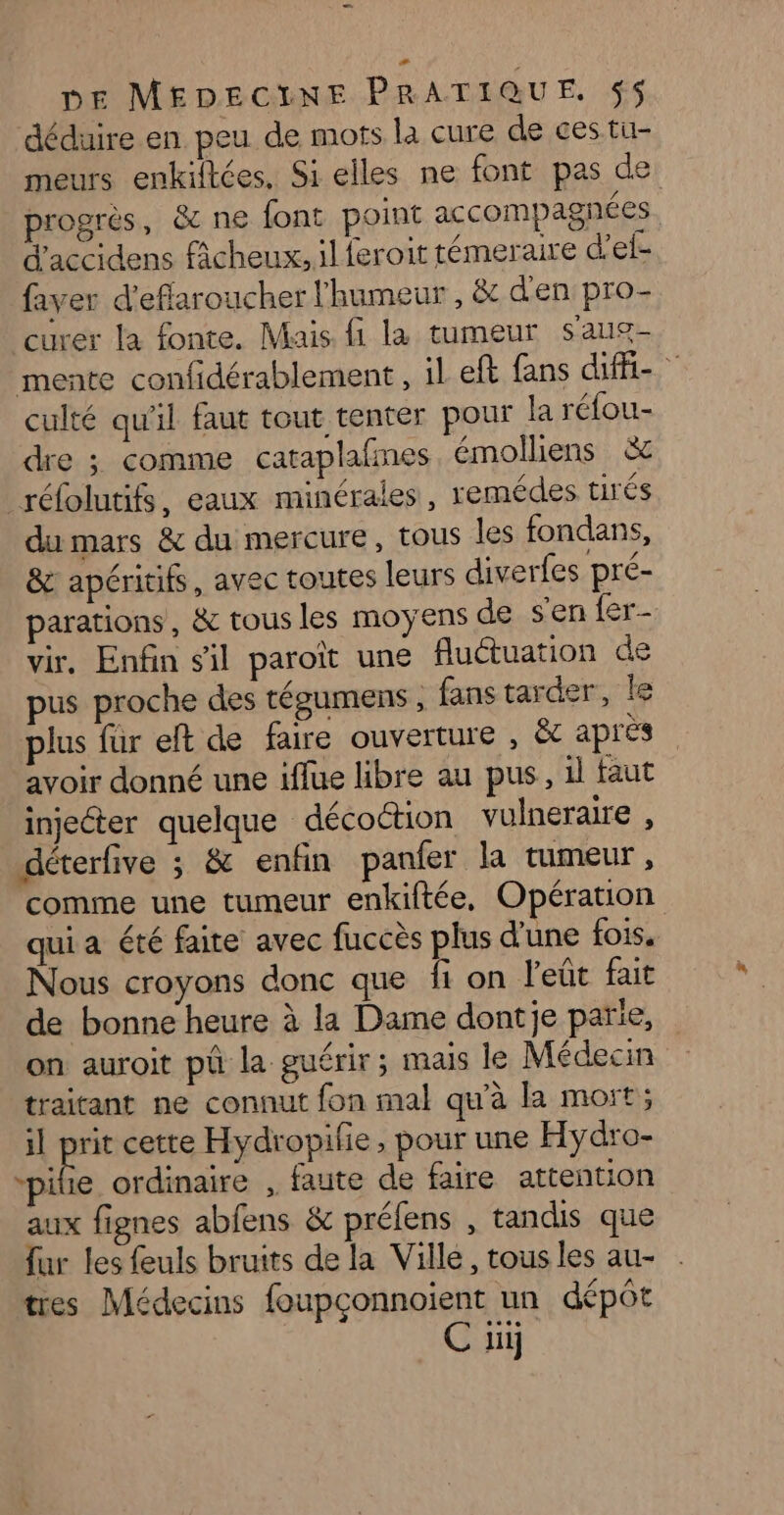 déduire en. peu de mots la cure de ces tu- meurs enkiftées. Si elles ne font pas de progrès, &amp; ne font point accompagnées d'accidens fcheux, il feroit témeraire d’el- faver d'eflaroucher l'humeur , &amp;c d'en pro- curer la fonte. Mais fi la tumeur saug- mente confidérablement , il eft fans ufé- culté qu'il faut tout tenter pour la réfou- dre ; comme cataplafmes émolliens &amp; réfolutifs, eaux minérales, remédes tirés du mars &amp; du mercure, tous les fondans, &amp; apéritifs, avec toutes leurs diverfes pré- parations, &amp; tous les moyens de sen er vir. Enfin sil paroiït une fluétuation de pus proche des tégumens , fans tarder, le plus für eft de faire ouverture , &amp;t apres avoir donné une iffue libre au pus, il faut injecter quelque décoction vulneraire , déterfive ; &amp; enfin panfer la tumeur, comme une tumeur enkiftée, Opération qui a été faite avec fuccès plus d'une fois. Nous croyons donc que fi on l'eût fait de bonne heure à la Dame dontje parie, on auroit ph la guérir; mais le Médecin traitant ne connut fon mal qu'à la mort; il pe cette Hydropilie, pour une Hydro- “pibe ordinaire , faute de faire attention aux fignes abfens &amp; préfens , tandis que fur les feuls bruits de la Ville, tous les au- tres Médecins foupçonnoient un dépôt C üi