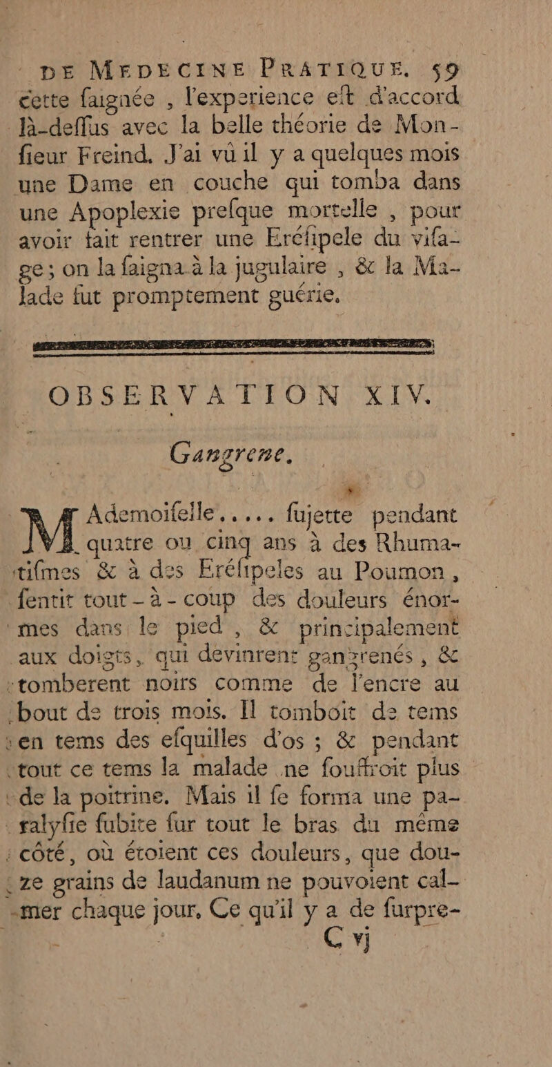 cette fagnée , l'experience et d'accord l-deffus avec la belle théorie de Mon- fieur Freind. J'ai vu il y a quelques mois une Dame en couche qui tomba dans une Apoplexie prelque mortelle , pour avoir tait rentrer une Erélipele du vifa- ge; on la faigna à la jugulaire , & la Ma- Jade fut promptement guérie. Gangrene. Ademoiïfelle,. ... fujette pendant _ quatre où on ans à des Rhuma- tifmes & à des Erélipeles au Poumon, fentit tout-à-coup des douleurs énor- mes dans le pied, & principalement aux doigts, qui devinrent ganzrenés, & -tomberent noirs comme de l'encre au bout de trois mois. Il tomboit d: tems sen tems des efquilles d'os ; & pendant «tout ce tems la malade ne fouffroit plus de la poitrine. Mais il fe forma une pa- _ salyfie fubite fur tout le bras du même : côté, où étoient ces douleurs, que dou- {ze grains de laudanum ne pouvoient cal- -mer chaque jour, Ce qu'il y a de furpre- | | Ce 1
