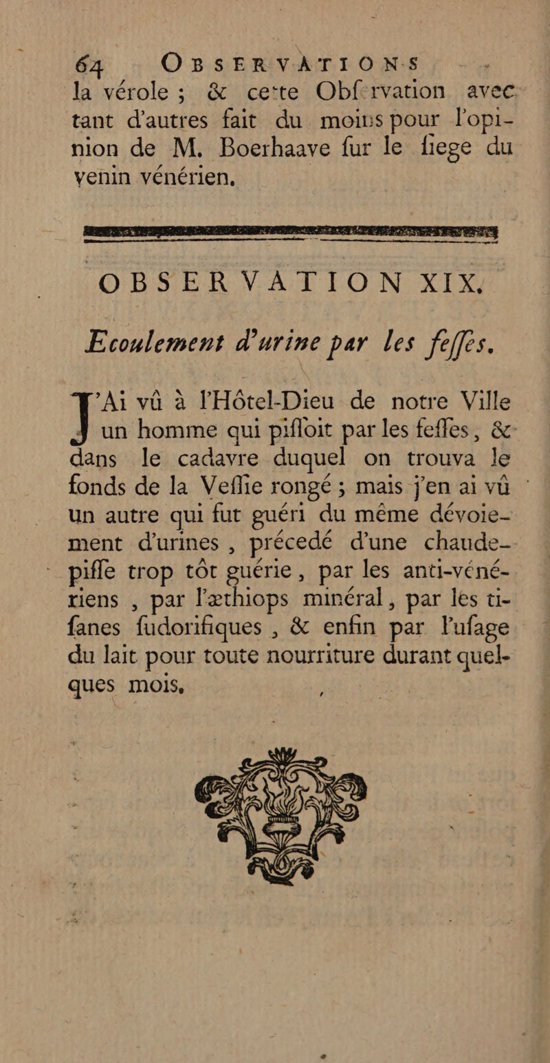 la vérole ; &amp; ce'te Obfrvation avec. tant d’autres fait du moins pour lopi- nion de M. Boerhaave fur le fiege du venin vénérien, Ecoulement d'urine par les feffes. Ai vû à l'Hôtel-Dieu de notre Ville J un homme qui pifloit par les fefles, &amp;- dans le cadavre duquel on trouva le fonds de la Veflie rongé ; mais j'en ai vû un autre qui fut guéri du même dévoie- ment d'urines , précedé d'une chaude. pifle trop tôt guérie, par les anti-véné- riens , par l’æthiops minéral, par les ti- fanes fudorifiques , &amp; enfin par lufage du lait pour toute nourriture durant quel- ques mois,