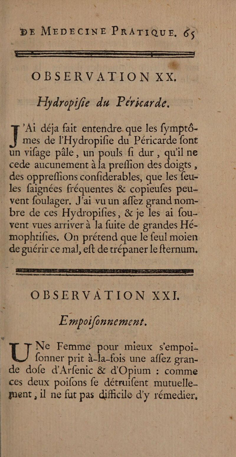 a ————_— - à OBSERVATION XX. Hydropifie du Péricarde. Ai déja fait entendre. que les fymptô- mes de l’'Hydropifie du Péricarde font un vifage pâle, un pouls fi dur, qu'il ne cede aucunement à la preflion des doigts, des oppreffions confiderables, que les feu- les faignées fréquentes & copieufes peu- . vent foulager. J'ai vu un aflez grandnom- bre de ces Hydropifies, & je les ai fou- vent vues arriver à la fuite de grandes Hé- mophtifies, On prétend que le feul moien de guérir ce mal, eft de trépaner le fternum. E mpoilonnement. : Fi Femme pour mieux s’empoi. fonner prit à-la-fois une affez gran- de dofe d’Arfenic & d'Opium : comme ces deux poifons fe détruifent mutuelle _ ment, il ne fut pas difficile d'y rémedier,