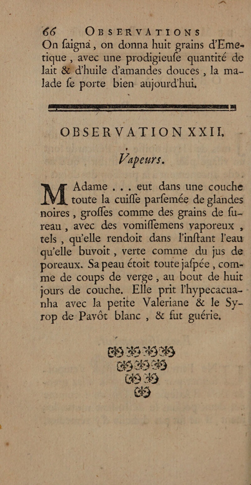 On faignä, on donna huit grains d'Eme- tique , avec une prodigieufe quantité de lait & d'huile d'amandes douces , la ma- Jade fe porte bien aujourd’hui, OBSERVATION XXIL Vapeurs. Adame ... eut dans une couche toute la cuifle parfemée de glandes noires , grofles comme des grains de fu- reau , avec des vomiflemens yaporeux , tels , qu'elle rendoit dans Finftant l’eau qu'elle buvoit, verte comme du jus de poreaux. Sa peau étoit toute jafpée , com- me de coups de verge , au bout de huit jours de couche. Elle prit l'hypecacua- nha avec la petite Valeriane & le Sy- rop de Pavôt blanc , & fut guérie, (35 35 4545 COS) COR? C9