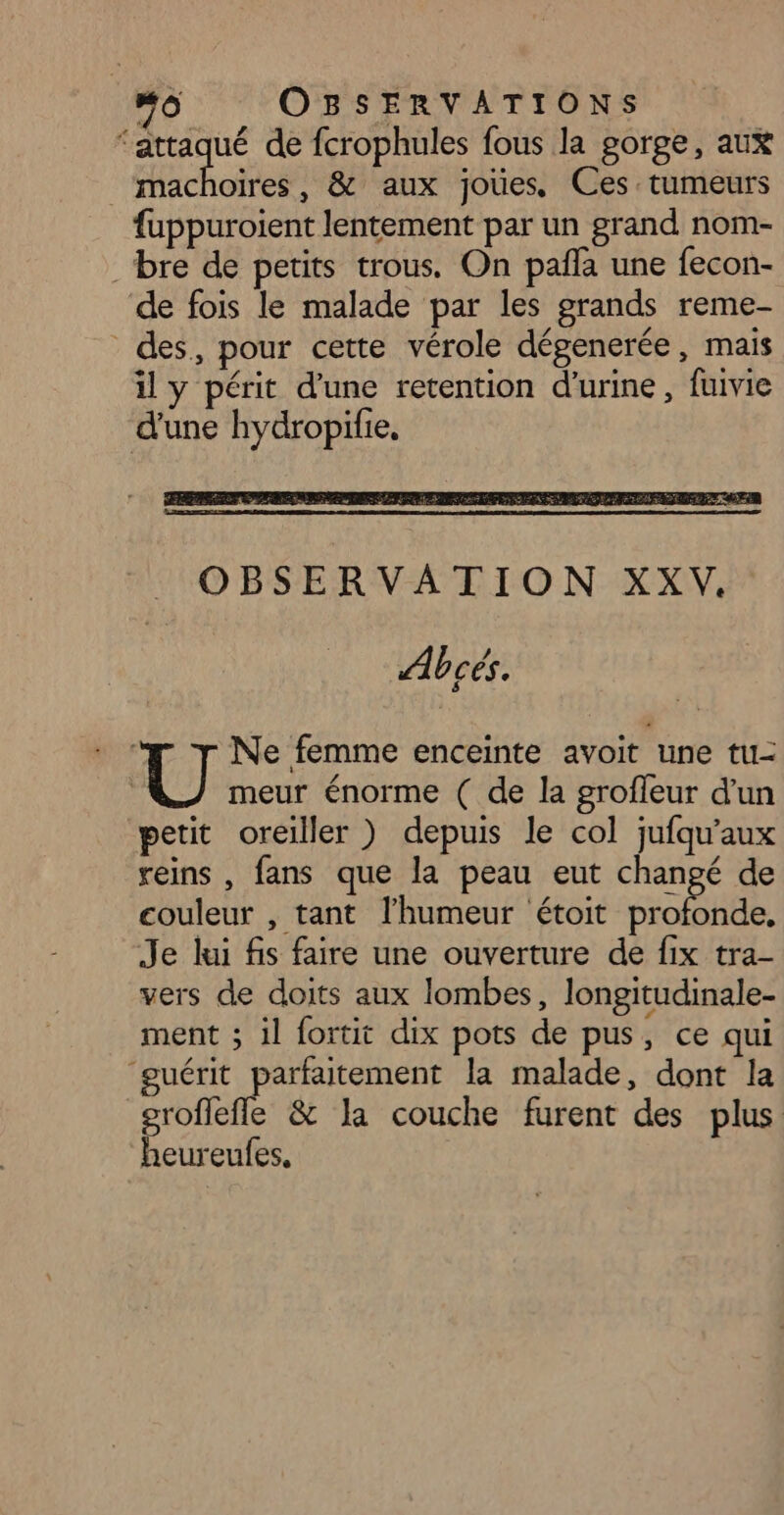 ‘attaqué de fcrophules fous la gorge, aux machoires, &amp; aux joùes, Ces. tumeurs fuppuroient lentement par un grand nom- bre de petits trous. On pañla une fecon- de fois le malade par les grands reme- des, pour cette vérole dégenerée, mais il y périt d’une retention d'urine, fuivie d'une hydropifie, Ne femme enceinte avoit une tu- meur énorme ( de la grofleur d’un petit oreiller ) depuis le col jufqu'aux reins , fans que la peau eut changé de couleur , tant l'humeur étoit en Je kui fis faire une ouverture de fix tra- vers de doits aux lombes, longitudinale- ment ; il fortit dix pots de pus ; ce qui guérit parfaitement la malade, dont la groflefle &amp; la couche furent des plus heureufes,