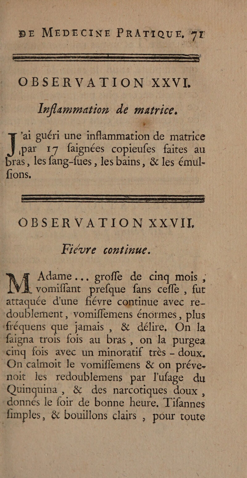 OBSERVATION XXVI Inflammation de matrice. de ai guéri une inflammation de matrice ] par 17 faignées copieufes faites au bras, les fang-fues , les bains, &amp; les émul- fions. OBSERVATION XXVIL Fiévre continue. A 4 Adame... profle de cinq mois, N . vomiffant prefque fans cefle , fut attaquée d'une fiévre continue avec re- doublement, vomiflemens énormes, plus ‘fréquens que jamais , &amp; délire, On la “igna trois fois au bras, on la purgea cinq fois ayec un minoratif très - doux. On calmoit le vomifflemens &amp; on préve. noit les redoublemens par l’ufage du Quinquina , &amp; des narcotiques doux, donnés le foir de bonne heure, Tifannes fimples, &amp; bouillons clairs , pour toute