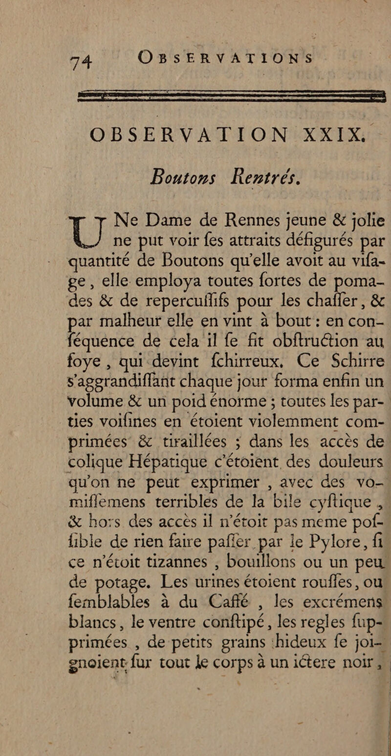 OBSERVATION XXIX.. Boutons Kentrés. Ne Dame de Rennes jeune &amp; jolie U ne put voir fes attraits défigurés par quantité de Boutons qu’elle avoit au vifa- ge, elle employa toutes fortes de poma- des &amp; de repercufifs pour les chafler, &amp; par malheur elle en vint à bout : en con- féquence de cela il fe fit obftruction au foye , qui devint fchirreux, Ce Schirre s'agerandiffant chaque jour forma enfin un volume &amp; un poid énorme ; toutes les par- ties voilines en étoient violemment com- primées &amp; tiraillées 3 dans les accès de colique Hépatique c’étoient, des douleurs qu'on ne peut exprimer , avec des vo- miflemens terribles de la bile cyftique , &amp; hoïs des acces il n’étoit pas meme pof- fible de rien faire pañfer par le Pylore, fi ce n’évoit tizannes , bouillons ou un peu de potage. Les urines étoient roufles, ou femblables à du Caffé , les excrémens blancs, le ventre conftipé, les regles fup- primées , de petits grains :hideux fe joi=. gnoient fur tout le corps à un ictere noir