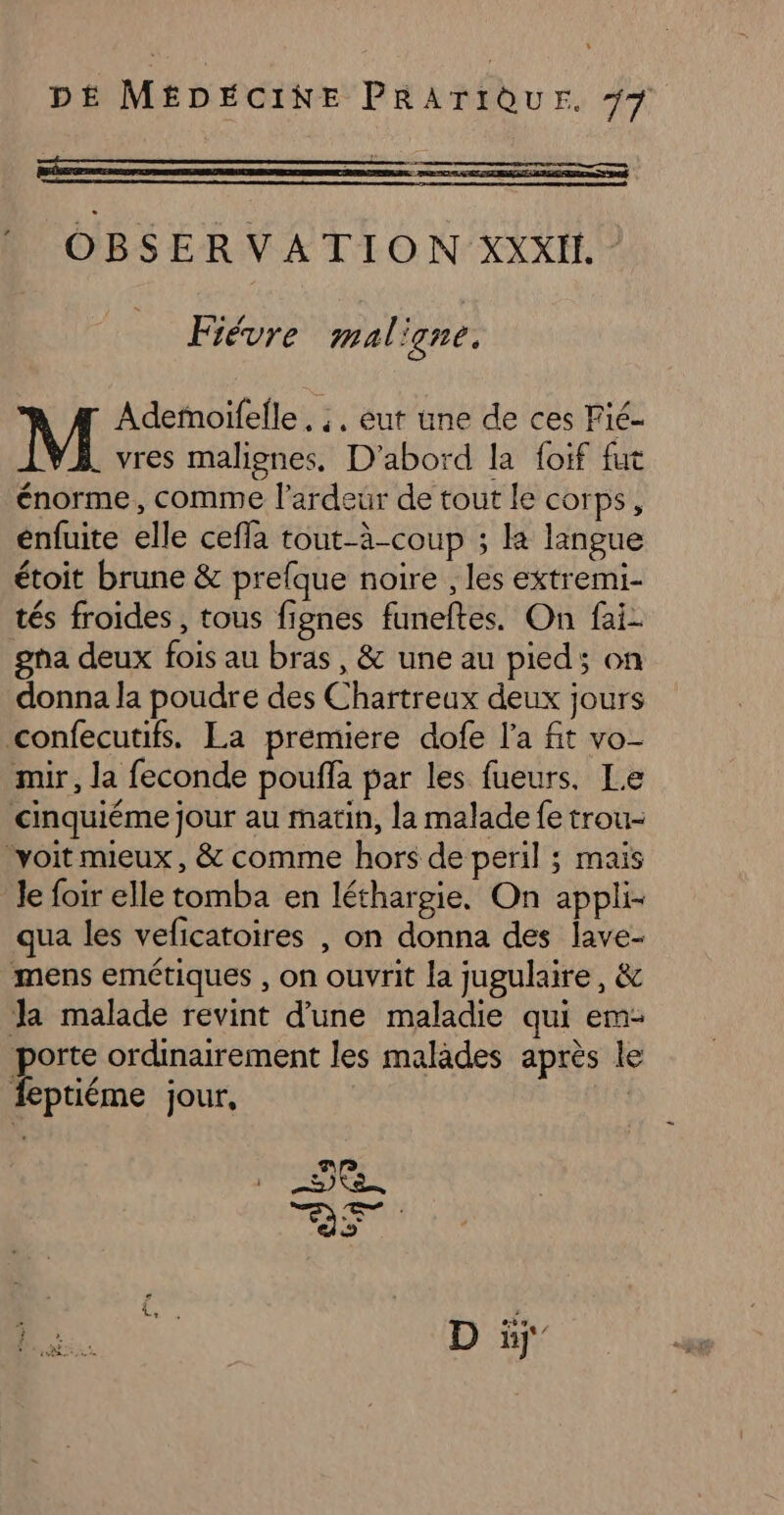 OBSERVATION XXXII. Fiévre mal igne. Adeñoifelle . ;. eut une de ces Fié- . vres malignes. D'abord la foif fut énorme, comme l’ardeur de tout le corps, enfuite elle ceffa tout-à-coup ; ka langue étoit brune & prefque noire , les extremi- tés froides , tous fignes funeftes. On fai gha deux fois au bras, & une au pied; on donna la poudre des Chartreux deux jours confecutifs. La premiere dofe l'a fit vo- mir, la feconde pouffa par les fueurs. Le cinquiéme jour au matin, la malade fe trou- ‘voit mieux, & comme hors de peril ; mais Je foir elle tomba en léthargie. On appli- qua les veficatoires , on donna des lave- mens emétiques , on ouvrit la jugulaire, & Ja malade revint d’une maladie qui em- porte ordinairement les malades après le feptiéme jour, | D à