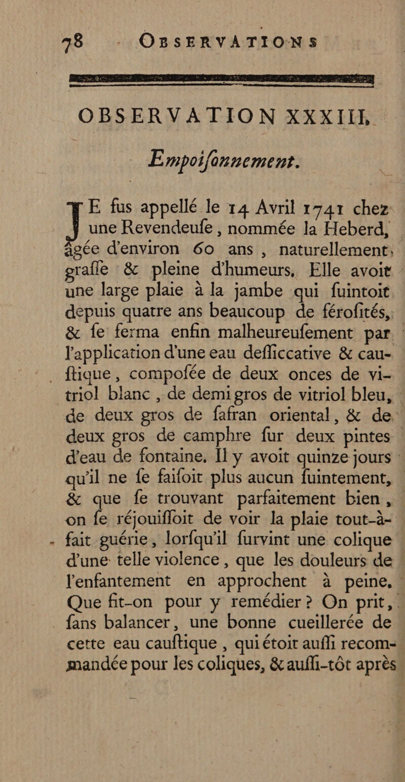 OBSERVATION XXXIIL _ Empoifonnement. une Revendeufe , nommée la Heberd, âgée d'environ 60 ans, naturellement, grafle &amp; pleine d'humeurs, Elle avoit : une large plaie à la jambe qui fuintoit depuis quatre ans beaucoup de férofités, &amp; fe ferma enfin malheureufement par. l'application d'une eau defliccative &amp; cau- a triol blanc , de demigros de vitriol bleu, : de deux gros de fafran oriental, &amp; de. deux gros de camphre fur deux pintes d’eau de fontaine, Il ÿ avoit quinze jours : qu'il ne fe faifoit plus aucun fuintement, | &amp; que fe trouvant parfaitement bien , . on fe réjouifloit de voir la plaie tout-à- fait guérie, lorfqu'il furvint une colique d'une telle violence , que les douleurs de l'enfantement en approchent à peine, Que fit-on pour y remédier ? On prit, . cette eau cauftique , qui étoit aufli recom-. mandée pour les coliques, &amp;aufli-tôt après