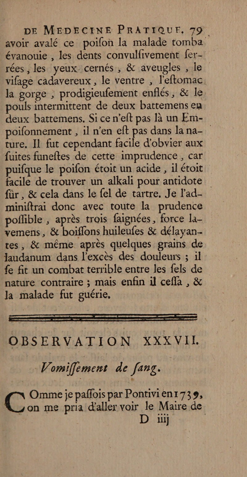 avoir avalé ce poifon la malade tomba évanouie , les dents convulfivement fer- rées , les yeux cernés, &amp; aveugles , le vifage cadavereux , le ventre , l'eftomac. la gorge ; prodigieufement enflés, &amp; le pouls intermittent de deux battemens en deux battemens. Si ce n’eft pas là un Em- poifonnement , il n’en eft pas dans lana- ture, Il fut cependant facile d'obvier aux fuites funeftes de cette imprudence , car puifque le poifon étoit un acide , il étoit facile de trouver un alkali pour antidote für, &amp; cela dans le fel de tartre. Je l'ad- miniftrai donc avec toute la prudence poflible , après trois faignées, force la- vemens, &amp; boiflons huileufes &amp; délayan- tes, &amp; même après quelques grains de laudanum dans l'excès des douleurs ; 1}: fe fit un combat terrible entre les fels de nature contraire ; mais enfin il cefla , &amp; Ja malade fut guérie, OBSERVATION XXXVIL Vomiffement de fang. | Omme je paffois par Pontivienr 739, yon me pria d'aller voir le Maire de D üï |