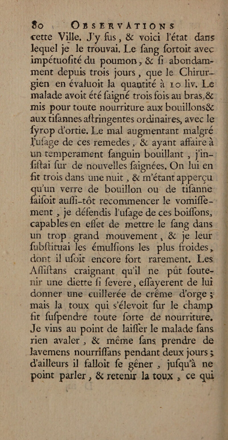 cette Ville, J'y fus, &amp; voici l'état dans lequel je le trouvai. Le fang fortoit avec impétuofité du poumon, &amp; ff abondam- ment depuis trois jours, que le Chirur- gien en évaluoit la quantité à 10 liv. Le: malade avoit été faigné trois fois au bras,&amp; mis pour toute nourriture aux bouillons&amp; aux tifannes aftringentes ordinaires, avec le {yrop d'ortie, Le mal augmentant malgré Jufage de ces remedes, &amp; ayant affaire à un temperament fanguin bouillant , jin-. fitai fur de nouvelles faignées, On lui en fit trois dans une nuit , &amp; m'étant apperçu qu'un verre de bouillon ou de tifanne faifoit aufli-tôt recommencer le vomifle- ment , je défendis l’ufage de ces boiflons, capables en eflet de mettre le fang dans un trop grand mouvement, &amp; je leur fubfüituai les émulfions les plus froides, dont il ufoit encore fort rarement. Les Affiftans craignant qu'il ne put foute- air une dette fi fevere, effayerent de lui donner une euillerée de crême d'orge ; mais la toux qui s’élevoit fur le champ fit fufpendre toute forte de nourriture. Je vins au point de laïfler le malade fans rien avaler , &amp; même fans prendre de lavemens nourriflans pendant deux jours 3 d'ailleurs il falloit fe gêner , jufqu'à ne point parler, &amp; retenir la toux , ce qui