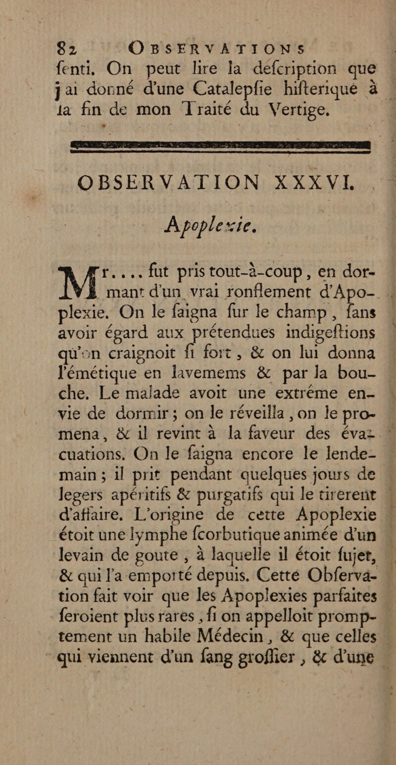 fenti, On peut lire la defcription que | jai donné d'une Catalepfie hifteriqué à ia fin de mon Traité du Vertige. OBSERVATION XXX VI. Apoplexie. À A ... fut pristout-à-coup, en dor- mant d'un vrai fonflement d'Apo- * plexie. On le faigna fur le champ, bn avoir égard aux prétendues indigeftions qu'on craignoit fi fort, &amp; on lui donna l'émétique en lavemems &amp; par la bou- che. Le malade avoit une extréme en- vie de dormir ; on le réveilla , on le pro- mena, &amp; il revint à la faveur des évaz cuations. On le faigna encore le lende- « main ; il prit pendant quelques jours de legers apéritifs &amp; purgatifs qui le tirerent « d'affure. L'origine de cette Apoplexie étoit une lymphe fcorbutique animée d’un levain de goute , à laquelle il étoit fujet, M &amp; qui l'a emporté depuis. Cetté Obferva- « tion fait voir que les Apoplexies parfaites … feroient plus rares , fi on appelloit promp- tement un habile Médecin, &amp; que celles . qui viennent d’un fang groflier , &amp;c d'une .