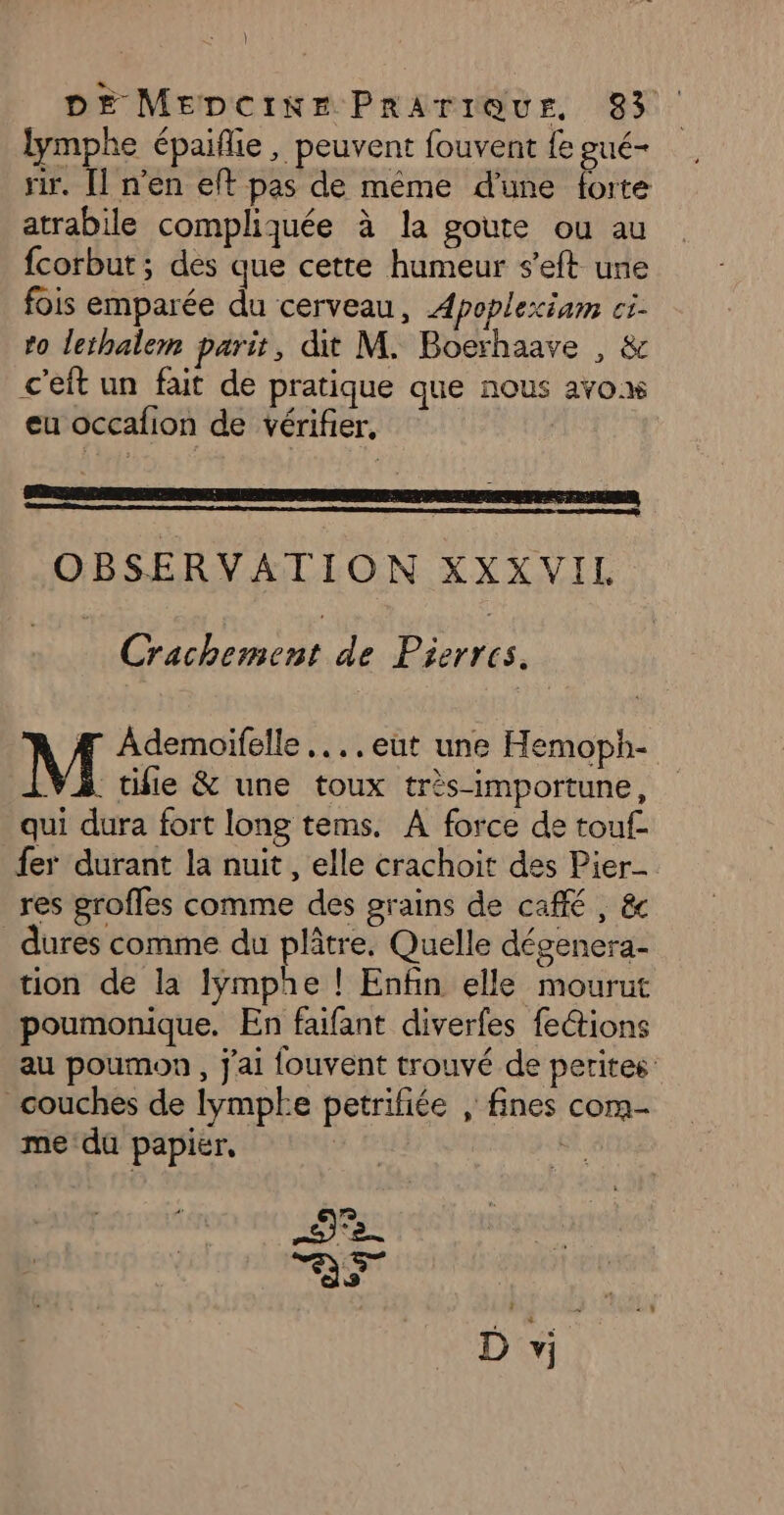 | DE MEDCiINKE PRATIQUE, 83 lymphe épaiflie, peuvent fouvent fe gué- rir. [l n’en eft pas de même d'une forte atrabile compliquée à la goute ou au fcorbut ; des que cette humeur s'eft une fois emparée du cerveau, Apoplexiam ci. to lethalem parit, dit M. Boerhaave , &amp; c'eit un fait de pratique que nous avox eu occafion de vérifier, OBSERVATION XXXVIL Crachement de Pierres. À Æ Ademoïifelle ...,eut une Hemoph- VA tifie &amp; une toux très-importune, qui dura fort long tems. A force de touf- fer durant la nuit, elle crachoit des Pier res groffes comme des grains de café, &amp;c dures comme du plâtre. Quelle dégenera- tion de la Iÿmphe ! Enfin elle mourut poumonique. En faifant diverfes fe@ions au poumon , j'ai fouvent trouvé de petites: couches de lympke petriliée , fines com- me du papier, | 5)2. as D vi