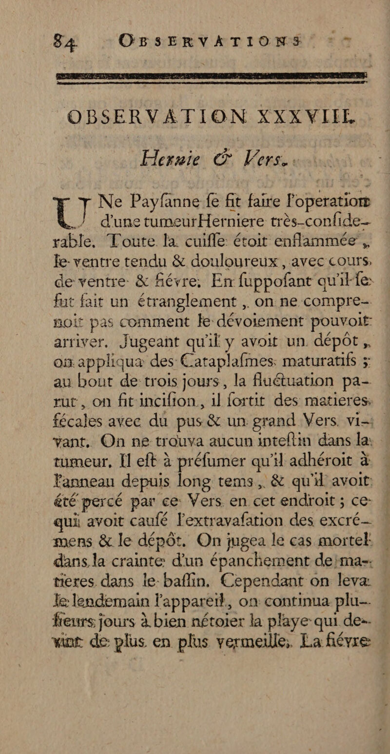 Hernie © Vers... Ne Payfanne fe fit faire Poperatiom CU d’une tumeurHerniere très-confide_- rable. Toute la cuifle: étoit enflammée ,, Îe- ventre tendu &amp; douloureux, avec cours, de ventre &amp; fiévre; En fuppofant quille: fut fait un étranglement , on ne compre- noit pas comment fe dévoiement pouvoit: arriver. Jugeant qu'il y avoit un dépôt ,. où appliqua des Cataplafmes: maturatfs ; au bout de trois jours, la fluétuation pa- rut, on fitincifion, il fortit des matieres: fécales avec du pus &amp; un grand Vers. vi vant. On ne trouva aucun inteflin dans la: tumeur, Il eft à préfumer qu'il adhéroit à Fanneau depuis long tems,. &amp; qu'd avoit: été percé par ce Vers en cet endroit ; ce: qui avoit caufé lextravafarion des excré- mens &amp; le dépôt. On jugea le cas mortel: dans la crainte: d’un épanchement deima-. neres dans le baflin. Cependant on leva: le lendemain Fappareïl., on continua plu. feurs jours à bien nétoier la playe qui de-. vint de plus en plus vermeille; La fiévre