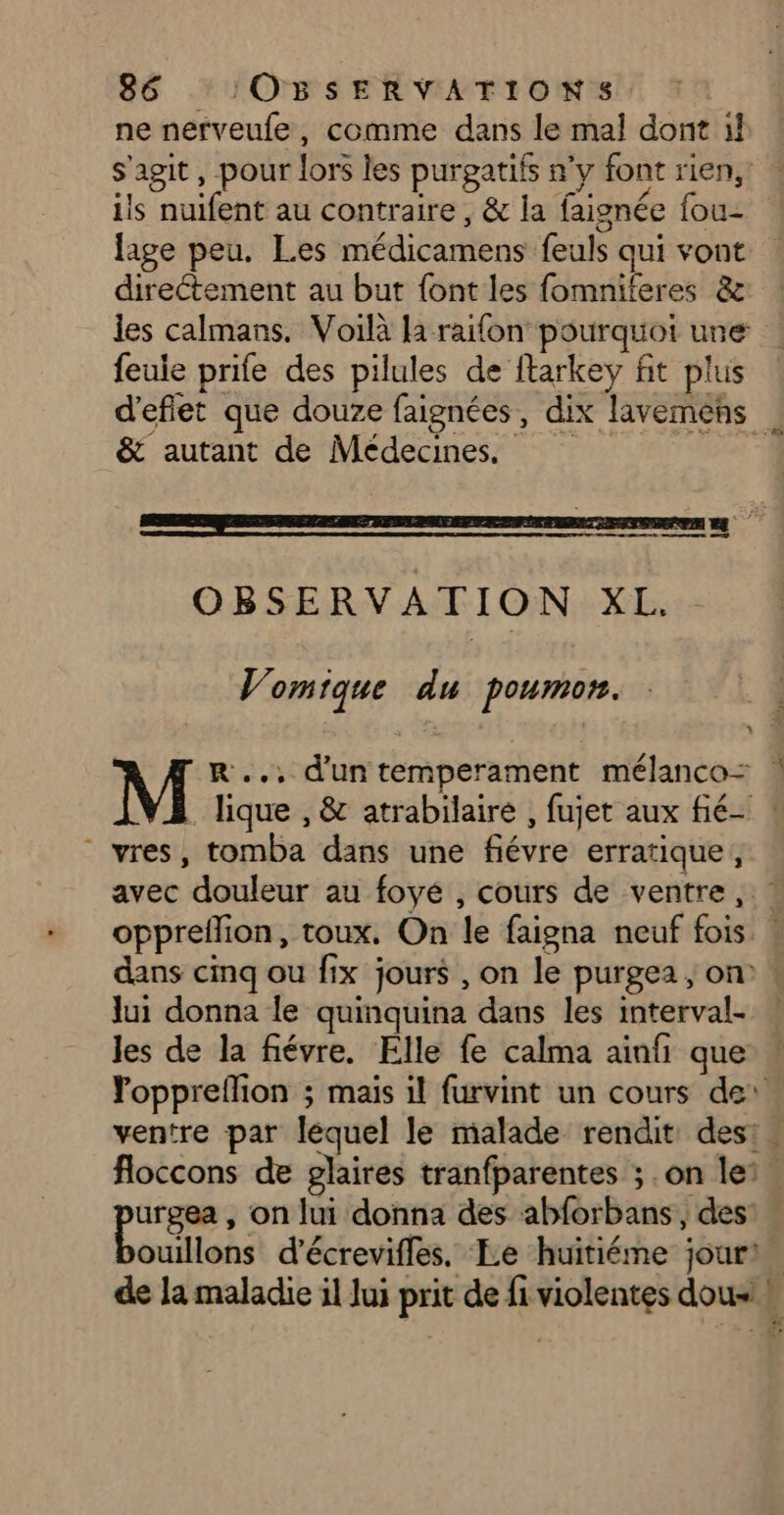 ne nerveufe, comme dans le mal dont il s'agit, pour lors les purgatifs n'y font rien, ils nuifent au contraire , &amp; la faignée fou- lage peu. Les médicamens feuls qui vont direétement au but font les fomniteres &amp; les calmans. Voilà la raifon pourquoi une feule prife des pilules de ftarkey fit plus d'eflet que douze faignées, dix lavemens &amp; autant de Médecines ee ne ae OBSERVATION XL. Vomique du poumon. M R.., d'un temperament mélanco= | lique , &amp; atrabilaire , fujet aux fié- : vres, tomba dans une fiévre erratique, avec douleur au foyé , cours de ventre ,: ! oppreflion, toux. On le faigna neuf fois : dans cinq ou fix jours , on le purgea, on « lui donna le quinquina dans les interval- . les de la fiévre. Elle fe calma ainfi que Yoppreflion ; mais il furvint un cours de: ventre par lequel le malade rendit des: . floccons de glaires tranfparentes ; .on ler. rs , on lui donna des abforbans, des: ouillons d’écrevifles. Le huitiéme jour). de la maladie il lui prit de fi violentes dousi »