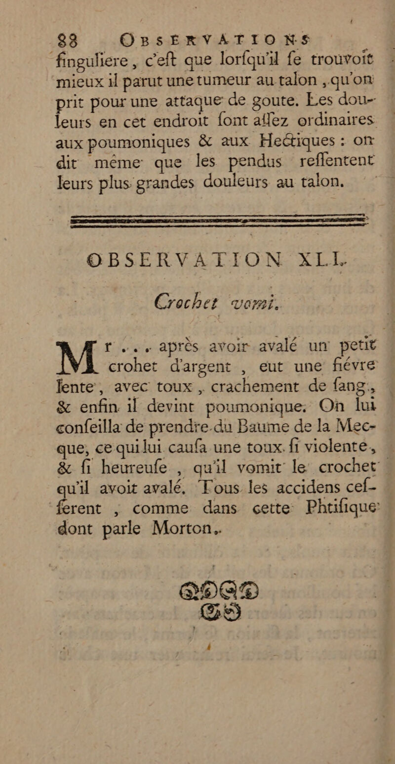 finguliere, c'eft que lorfqu'il fe trouvoit mieux il parut une tumeur au talon ,qu'on prit pour une attaque de goute. Les dou- leurs en cet endroit font ailez ordinaires aux poumoniques &amp; aux Hectiques : on dit même que les pendus reflentent leurs plus grandes douleurs au talon. OBSERVATION XLIL Crochet Vomi, M r .., après avoir avalé un petit crohet d'argent , eut une fiévre fente, avec toux , crachement de fang,, &amp; enfin il devint poumonique. On lui confeilla de prendre.du Baume de la Mec- que, ce quilui caufa une toux. fi violente, &amp; fi heureufe , qu'il vomit le crochet. qu'il avoit avalé, Tous les accidens cef- ferent ; comme dans cette Phtifique dont parle Morton. DEAD GS |