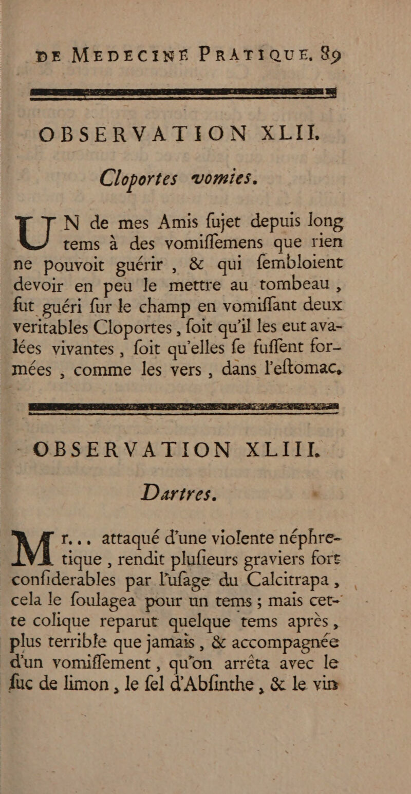 OBSERVATION XLIE Cloportes vomies. N de mes Amis fujet depuis long | tems à des vomiflemens que rien ne pouvoit guérir , &amp; qui fembloient devoir en peu le mettre au tombeau, fut guéri fur le champ en vomiflant deux veritables Cloportes, foit qu'il les eut ava- lées vivantes , foit qu'elles fe fuffent for- mées , comme les vers, dans l’eftomac, - OBSERVATION XLIIL Dartres. M r.., attaqué d'une violente néphre- tique , rendit plufieurs graviers fort confiderables par l'ufage du Calcitrapa, te colique reparut quelque tems après, plus terrible que jamais, &amp; accompagnée d'un vomiflement , qu’on arrêta avec le