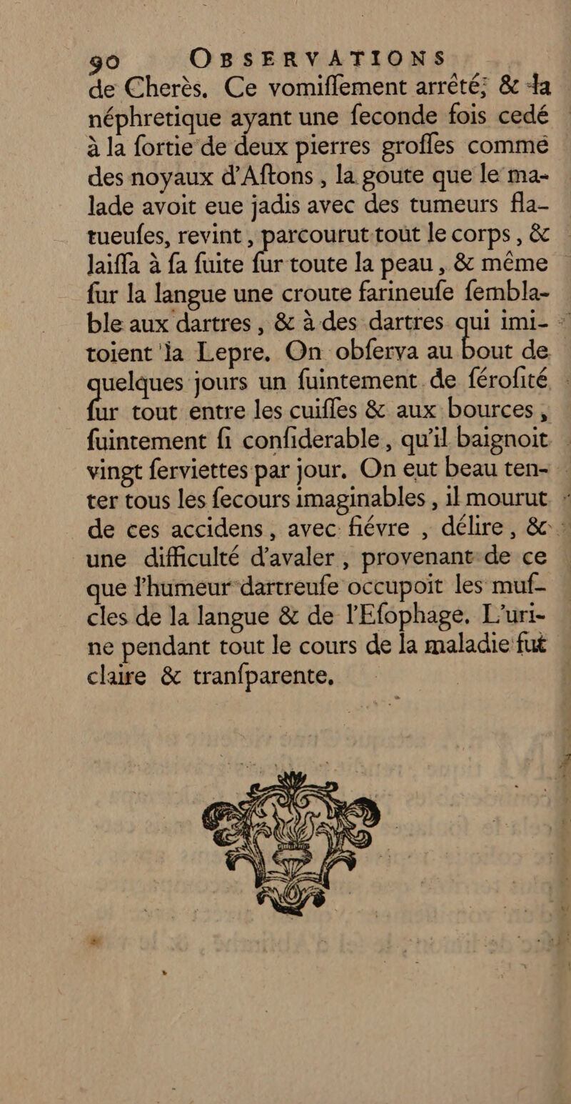 de Cherès. Ce vomiflement arrêté; &amp; a néphretique ayant une feconde fois cedé à la fortie de deux pierres grofles comme des noyaux d’Aftons , la goute que le’ma- lade avoit eue jadis avec des tumeurs fla- tueufes, revint, parcouruttoût le corps, &amp; Jaifla à fa fuite fur toute la peau , &amp; même fur la langue une croute farineufe fembla- ble aux dartres , &amp; à des dartres qui imi- : toient la Lepre. On obferva au bout de uelques jours un fuintement de férofité d tout entre les cuifles &amp; aux bources, fuintement fi confiderable , qu’il baïgnoit vingt ferviettes par jour, On eut beau ten- … ter tous les fecours imaginables , il mourut. * de ces accidens, avec fiévre , délire, &amp; * une difficulté d’avaler , provenant: de ce ue l'humeur dartreufe occupoit les muf- cles de la langue &amp; de l'Efophage. L’uri- ne pendant tout le cours de la maladie fut claire &amp; tranfparente,