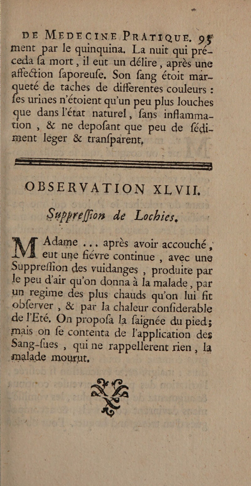 Le DE MEDECINE PRATIQUE, of ment par le quinquina. La nuit qui pré- ceda fa mort , il eut un délire, après une affection faporeufe, Son fang étoit mar- queté de taches de différentes couleurs : “a urines n’étoient qu'un peu plus Jouches que dans l'état naturel, fans inflamma tion , &amp; ne depofant que peu de fédi- ment leger &amp; tranfparent, R | ! so =p OBSERVATION XLVII Supprefion dé Lochiés. Adame .., après avoir accouché , 1V3 eut une fiévre continue , avec une Suppreflion des vuidanges , produite par le peu d'air qu'on donna à la malade, par un repime des plus chauds qu'on lui fit obferver , &amp; par la chaleur confiderable de l'Eté, On propofa la faignée du pied; mais on fe contenta de l'application des Sang-fues , quine rappellerent rien , la malade mourut, NE Ÿ