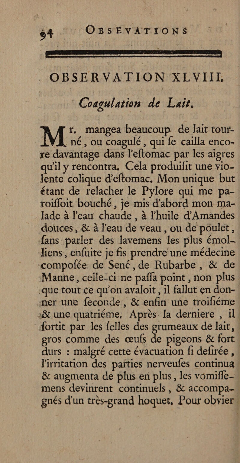 OBSERVATION XLVIIL | Cosgulation de Lair. M r. mangea beaucoup de lait tour- né, ou coagulé , qui fe caïlla enco- re davantage dans l'eftomac par les aïgres qu'il y rencontra. Cela produifit une vio- lente colique d’eftomac. Mon unique but étant de relacher le Pylore qui me pa- roifloit bouché, je mis d’abord mon ma- Jade à l’eau chaude , à l'huile d’Amandes douces , &amp; à l’eau de veau , ou de poulet, fans parler des lavemens les plus émol- liens, enfuite je fis prendre une médecine ‘compofée de Sené, de Rubarbe, &amp; de Manne, celle-ci ne pañla point , non plus .que tout ce qu’on avaloit , 1l fallut en don- ner une feconde , &amp; enfin une troifiéme ‘&amp; une quatriéme, Après la derniere , il ortit par les {elles des grumeaux de lait, gros comme des œufs de pigeons &amp; fort durs : malgré cette évacuation fi defirée , l'irritation des païties nerveufes continua &amp; augmenta de plus en plus, les vomifle-. mens devinrent continuels, &amp; accompa-. gnés d'un très-grand hoquet, Pour obvier