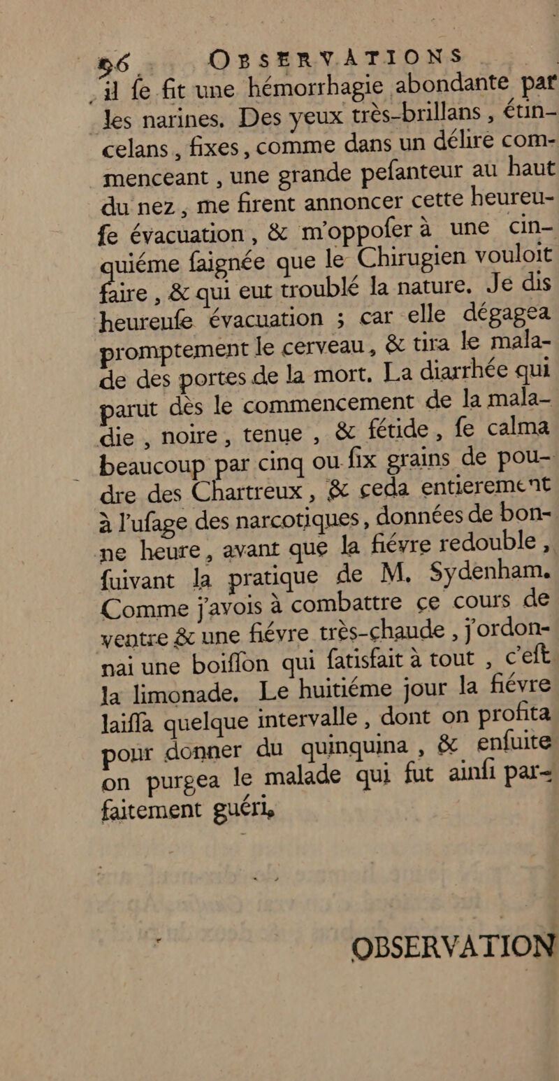 . il fe fit une hémorrhagie abondante paf Jes narines. Des yeux très-brillans , étin- celans, fixes, comme dans un délire com- menceant , une grande pefanteur au haut du nez, me firent annoncer cette heureu- fe évacuation, &amp; m'oppoferà une cin- uiéme faignée que le Chirugien vouloit aire , &amp; qui eut troublé la nature. Je dis heureufe évacuation ; car elle dégagea promptement le cerveau, &amp; tira le mala- de des portes de la mort, La diarrhée qui parut dès le commencement de la mala- die , noire, tenue , &amp; fétide , fe calma beaucoup par cinq où fix grains de pou- dre des Chartreux, &amp; ceda entierement à l’'ufage des narcotiques, données de bon- ne heure, avant que la fiévre redouble, fuivant la pratique de M. Sydenham. Comme j'avois à combattre ce cours de ventre &amp; une fiévre très-chaude , jordon- nai une boiflon qui fatisfait à tout , c'eft la limonade, Le huitiéme jour la fiévre laiffa quelque intervalle , dont on profita pour donner du quinquina , &amp; enfuite on purgea le malade qui fut ainfi par= faitement guéri OBSERVATION