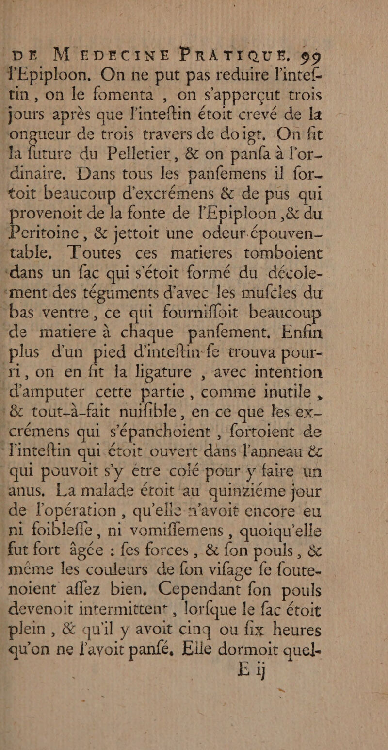 TEpiploon. On ne put pas reduire l'intef tin, on le fomenta , on s'apperçut trois ‘jours après que l'inteftin étoit crevé de la ongueur de trois travers de doigt, On fit la future du Pelletier, &amp; on panfa à l'or- dinaire. Dans tous les panfemens il for. toit beaucoup d'excrémens &amp; de pus qui provenoit de la fonte de l'Epiploon ,&amp; du Peritoine , &amp; jettoit une odeur.épouven- table, Toutes ces matieres tomboient ‘dans un fac qui s'étoit formé du décole- ment des téguments d'avec les mufcles du bas ventre, ce qui fournifloit beaucoup de matiere à chaque panfement. Enfin plus d'un pied d'inteftin-fe trouva pour- si, on en fit la ligature , avec intention 'd'amputer cette partie, comme inutile , 1&amp; tout-à-fait nuilible, en ce que les ex- crémens qui s’épanchoient , fortoient de l'inteftin qui étoit ouvert dans l'anneau êc qui pouvoit s'y etre colé pour y faire un anus. La malade éroit au quinziéme jour de l'opération, qu'elis «avoit encore eu ni foibleffe, ni vomiffemens , quoiqu'elle fut fort âgée : fes forces, &amp; fon pouls, &amp; même les couleurs de fon vifage fe foute- noient aflez bien, Cependant fon pouls devenoit intermittent , lorfque le fac étoit plein, &amp; qu'il y avoit cinq ou fix heures qu'on ne l'avoit panfé, Elie dormoit quel. E ïj
