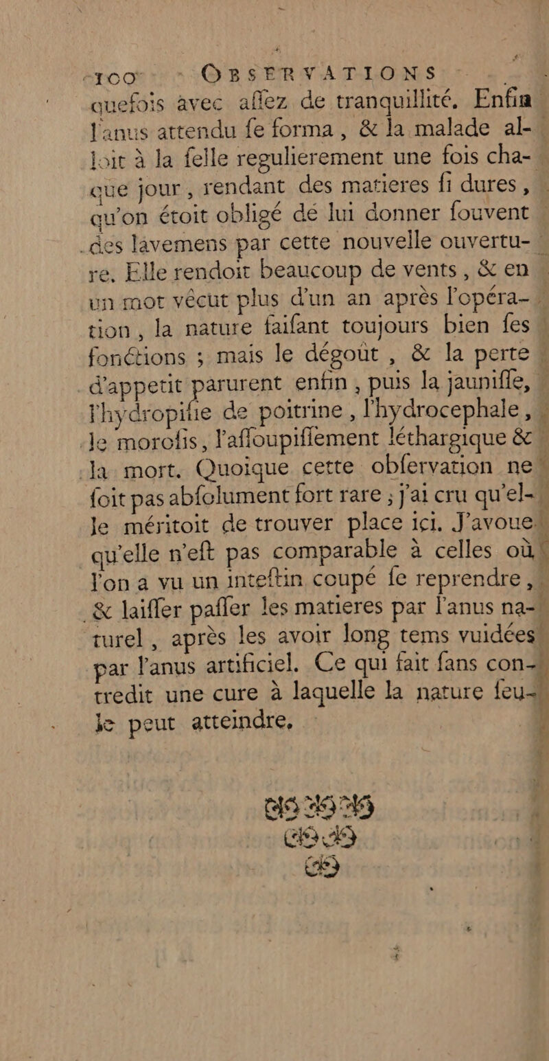 # “root * OBSERVATIONS “4 4 uefois avec aflez de tranquillité, Enfin Janus attendu fe forma, & la malade al joit à la felle regulierement une fois cha-w que jour, rendant des matieres fi dures 1 qu'on étoit obligé dé lui donner fouvent _des lavemens par cette nouvelle ouvertu- re. Elle rendoit beaucoup de vents, & en un mot vécut plus d’un an après l'opéra tion, la nature faifant toujours bien fes fonctions ; mais le dégoût , & la perte w d'appetit parurent enfin , puis la jauniffe, Yhydropife de poitrine, l'hydrocephale , 4 Je morolis, l'affloupiffement léthargique & Ja mort. Quoique cette obfervation ne foit pas abfolument fort rare ; j'ai cru qu'el-W Je méritoit de trouver place ici. J'avoue qu'elle n'eft pas comparable à celles où | lon à vu un inteftin coupé fe reprendre _& laïfer pafler les matieres par l'anus na=M turel, après les avoir long tems vuidéesm par l'anus artificiel. Ce qui fait fans con-h tredit une cure à laquelle la nature {euh je peut atteindre, j ll Wal COR) ' LORS 0 (4 |
