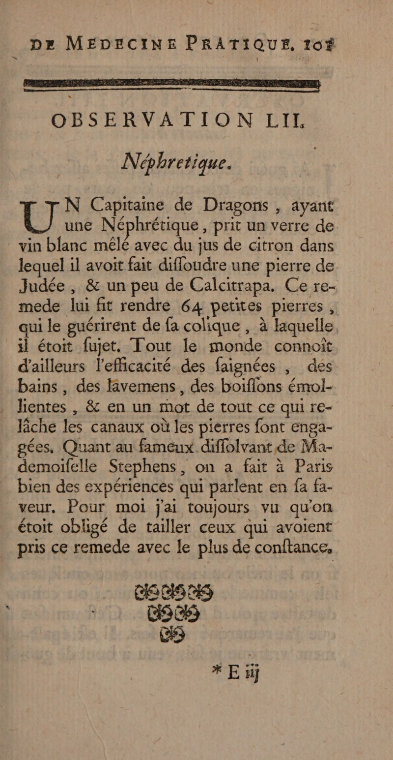 Néphretique. U N Capitaine de Dragons , ayant une Néphrétique , prit un verre de vin blanc mêlé avec du jus de citron dans lequel il avoit fait difloudre une pierre de Judée, &amp; un peu de Calcitrapa. Ce re- mede lui fit rendre 64 petites pierres , qui le guérirent de fa colique , à laquelle il étoit fujet. Tout le monde connoît d’ailleurs l'efficacité des faignées , des bains, des livemens, des boiflons émol- gées, Quant au fameux diffolvant de Ma- demoifelle Stephens, on a fait à Paris bien des expériences qui parlent en fa fa- veur, Pour moi j'ai toujours vu qu'on sf . Pie 7.4 . x + - étoit obligé de tailler ceux qui avoient pris ce remede avec le plus de conftance, Css C5 * E iÿ