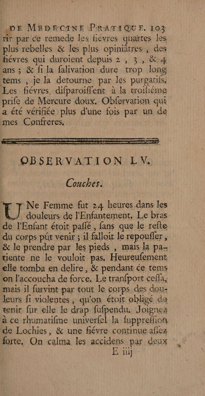 tir par ce remede les fiévres quaïtes les plus rebelles &amp; les plus opiniâtres ; des hévres qui duroient depuis 2 , 3, &amp; 4 ans ; &amp; fi la falivation dure trop long tems , je la detourne par les purgatifs. Les fiévres, difparoïflent à la troifiéme prife de Mercure doux, Obfervarion qui a été vériñée plus d’une fois par un de mes Confreres, OBSERVATION EV Couches. U Ne Femme fut 24 heures dans les douleurs de l'Enfantement, Le bras. de l'Enfant étoit pallé, fans que le refte du corps püt venir ; il falloit le repoufler , &amp; le prendre par les pieds , mais la pa- tiente ne le vouloit pas. Heureufement elle tomba en delire, &amp; pendant ce tems ton l'accoucha de force. Le tranfport cefla, mais il furvint par tout le corps des dou- leurs fi violentes, qu'on étoit obligé a tenir fur elle le drap fufpendu. Joignes à ce rhumatifme univerfel la fuppreffion “de Lochies, &amp; une fiévre continue aflez forte, On calma les accidens par deux | E üi