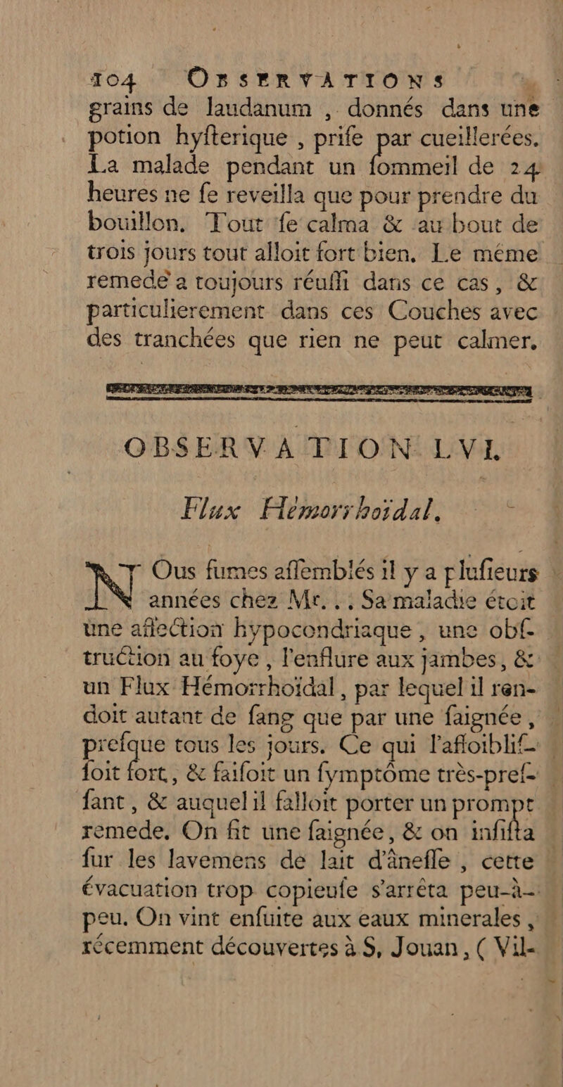 grains de Jaudanum , donnés dans une potion hyfterique , prife Me cueillerées. La malade pendant un fommeil de 24 heures ne fe reveilla que pour prendre du bouillon, Tout fe calma &amp; au bout de trois jours tout alloit fort bien, Le méme remede a toujours réuffi dans ce cas, &amp; particulierement dans ces Couches avec des tranchées que rien ne peut calmer. Ous fumes aflembiés 1l y a plufieurs : N années chez Mr... Sa maladie étoit üne aflection hbypocondriaque , une obfc truttion au foye , l'enflure aux jambes, &amp; un Flux Hémoïrhoïdal , par lequel il ren- doit autant de fang que par une faignée , prefque tous les jours. Ce qui l'afloibli, doit fort, &amp; faifoit un fymptôme très-pref- . fant , &amp; auquelil falloit porter un prompt remede, On fit une faignée, &amp; on infifta fur les lavemens de lait d'ânefle , cette évacuation trop copieufe s'arrêta peu-à- peu. On vint enfuite aux eaux minerales, récemment découvertes à S, Jouan, ( Vil-