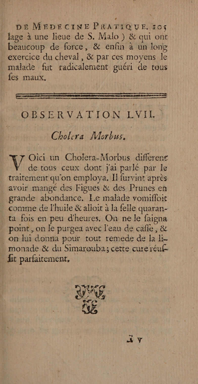 lage à une lieue de S. Malo } &amp; qui ont béaucoup de force, &amp; enfin à un long exercice du cheval, &amp; par ces [moyens le malade fut radicalement guéri de tous fes maux. OBSERVATION LVIL Cholera Morbus. Oici un Cholera-Morbus different de tous ceux dont j'ai parlé par le traitement qu on employa. H furvint après avoir mangé des Figues &amp; des Prunes en grande APAN TRANS Le malade vomifloit comme de l'huile &amp; alioit à la felle quaran- ta fois en peu d'heures. On ne le Eu | point , on le purgea avec l'eau de cäle , &amp; on lui donna pour tout remede de a a monade &amp; du Simarouba; cette cure réul- | fit parfaitement,