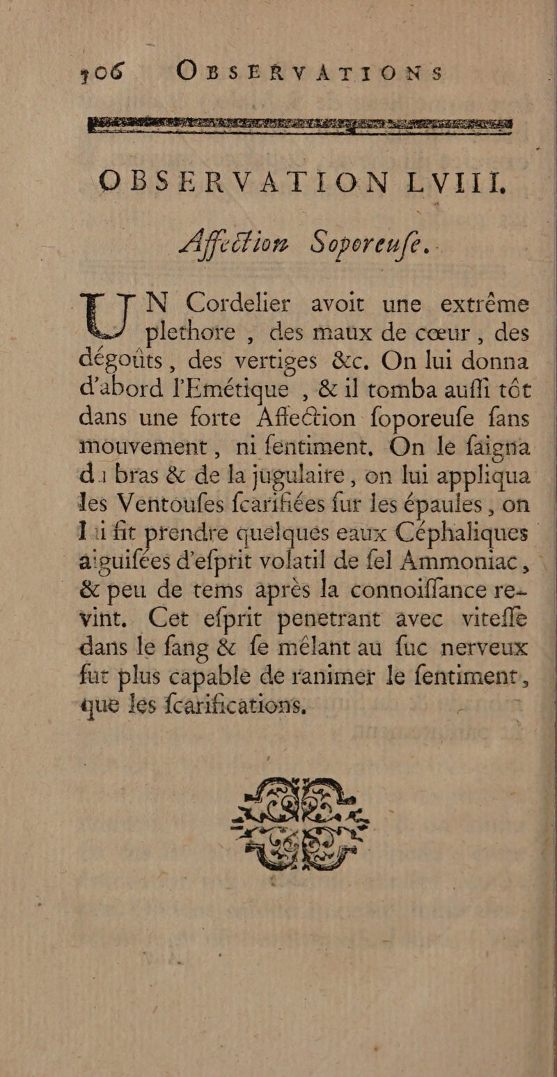 N Cordelier avoit une extrême plethore , des maux de cœur, des dégoûts, des vertiges &amp;c. On lui donna d'abord l'Emétique , &amp; il tomba aufli tôt dans une forte Aflection foporeufe fans mouvement, ni fentiment, On le faiona d1 bras &amp; de la jugulaire, on lui appliqua les Ventoufes fcaritiées fur les épaules, on ! li fit prendre quelqués eaux Céphaliques aiguifées d'efprit volatil de fel Ammoniac, _&amp; peu de tems après la connoiïfflance re vint. Cet efprit penetrant avec vitefle dans le fang &amp; fe mêlant au fuc nerveux fut plus capable de ranimer le fentiment, que les fcarifications. TER
