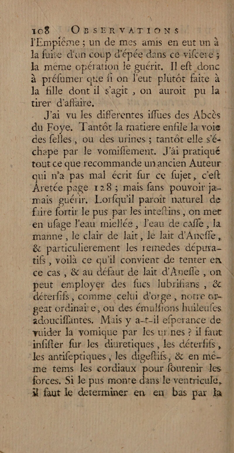 YEmpiême ; un de mes amis en eut un à la fuite d'un coup d'épée dans ce vifcere'; la même opération le guérit. Il eft donc à préfumer que f1 on l'eut plutôt faite à tirer d'affaire, J'ai vu les diflerentes iflues des Abcès du Foye. Tantôt la matiere enfile la voie des felles, ou des urines ; tantôt elle s'é- chape par le vomiflement. J'ai pratiqué qui n'a pas mal écrit fur ce fujet, c’eft Âretée page 128 ; mais fans pouvoir ja- mais guérir. Lorfqu'il paroit naturel de faire fortir le pus par les inteftins, on met en ufage l'eau miellée, l'eau de cafie, la manne , le clair de lait, Le lait d’Aneffe, &amp; particulierement les remedes dépura- tifs , voila ce qu'il convient de tenter en ce cas , &amp; au défaut de lait d’Âneñle , on peut employer des fucs lubrifians , &amp; déterfifs, comme celui d'orge, notre or- _geat ordinaire, ou des émulfions huileufes. adouciffantes. Mais y a-t-il efperance de vuider la vomique par les urnes ? 1] faut äinffter fur les diuretiques , les déterfifs, ‘les antifeptiques , les digeflifs, &amp; en me- forces. Si le pus monte dans le ventricule, À faut le dererminer en en bas par Ia