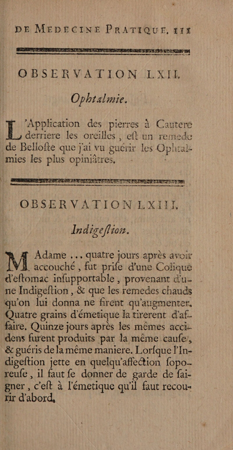 Ophtalmie. | He nes des pierres à Cauteré derriere les oreilles , eft un remede de Bellofte que j'ai vu guénir les Oplial mues les plus opiniätres, | M 4 Adame ..…. quatre jours après avoir À. accouche , fut prife d’une Coliqué d'eftomac infupportable , provenant d'u- ne Indigeftion , &amp; que les remedes chauds qu'on lui donna ne firent qu'augmenter, Quatre grains d'émetique la tirerent d’af. faire, Quinze jours après les mêmes acci dens furent produits par la même caufe,, &amp; guéris de la même maniere. Lorfque l’In- cigeftion jette en quelqu'affection fopo- reufe , il faut fe donner de garde de fai- gner , c’eft à l'émetique qu'il faut recou- xir d’abord,