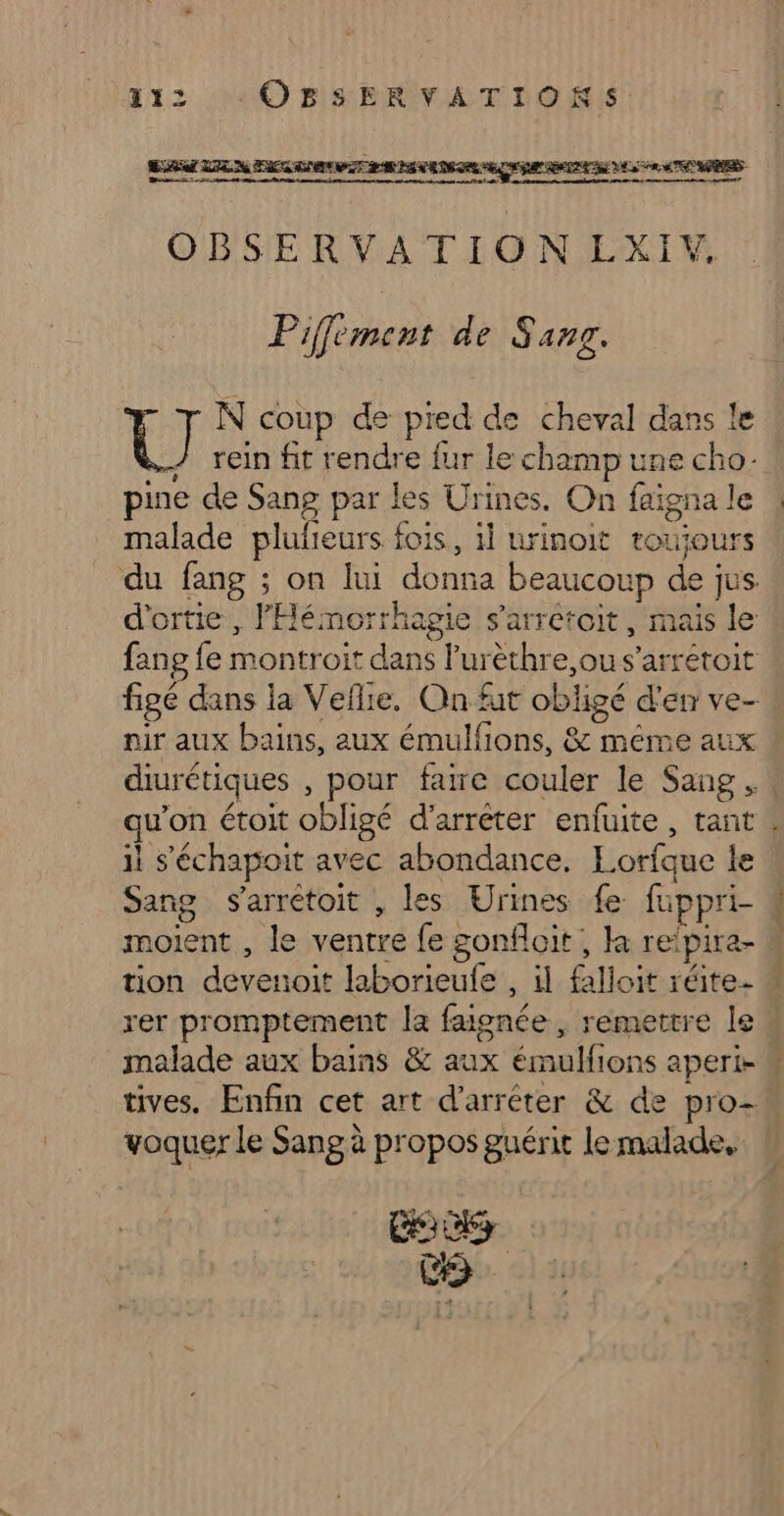 QE LE a EIRE PTT RAS VEDEGRR ECS GR AE VE 5 ETNORES ODSE RVIATION LXIM Piffément de Sans. | @ N coup de pred de cheval dans le s&gt; rein fit rendre fur le champ une cho- pine de Sang par les Urines. On faïgna le malade plulieurs fois, il urinoit touiours nir aux bains, aux émulfions, &amp; méme aux il s’échapoit avec abondance. Lorfque le Sang s’arrétoit , les Urines fe fuppri- moient , le ventre fe gonfloit, la reïpira- tion devenoit laborieule , il falloit réite- rer promptement la faisnée, remettre le malade aux bains &amp; aux émulfions aperi- voquer le Sang à propos guérit le malade, LORS EE ds »