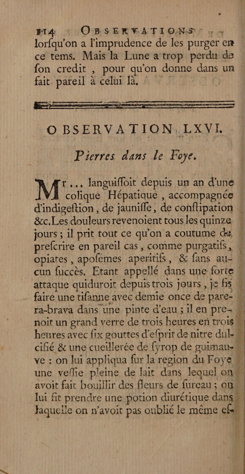 O BSERVATION,LXVI Pierres dans le Foye. M .… langifloit depuis un an d'une | VA colique Hépatique , accompagnée d'indigeftion , de jaunifle, de conflipation &amp;c.Les douleurs revenoiïent tous les quinze jours ; il prit tout ce qu’on a coutume dé : prefcrire en pareil cas, comme purgatifs, k opiates, apofèmes aperitifs, &amp; fans au- W cun fuccès. Etant appellé dans une forte w attaque quiduroit depuis trois jours , je fis 4 faire une tifanne avec demie once de pare- ! ra-brava dans une pinte d’eau ; il en pre- « noît un grand verre de trois heures er trois M heures avec fix gouttes d'efprit de nitre dul.M cifié &amp; une cueïllerée de fyrop de guimau- ve : on lui appliqua fur la resion du Foye # une veffie pleine de lait dans lequel onm avoit fait bouillir des fleurs de fureau ; on lui fit prendre une potion diurétique dans® | Jaquelle on n'avoit pas oublié le même cé, Ples OUE