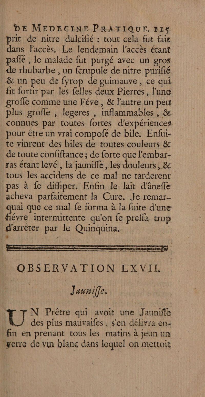 prit de nitre dulcifié : tout cela fut fait dans l'accès, Le lendemain l’accès étant pañlé , le malade fut purgé avec un gros de rhubarbe , un fcrupule de nitre purifié &amp; un peu de fyrop de guimauve, ce qui fit fortir par les felles deux Pierres, l'une groffe comme une Féve, &amp; l'autre un peu plus grofle , legeres , inflammables , &amp; connues par toutes fortes d'expériences pour être un vrai compofé de bile: Enfui- te vinrent des biles de toutes couleurs &amp; de toute confiftance ; de forte que l'embar- ras étant levé , la jaunifle, les douleurs, &amp; tous les accidens de ce mal ne tarderent pas à fe difiper. Enfin le lait d’ânefle acheva parfaitement la Cure, Je remar- quai que ce mal fe forma à la fuite d'une fiévre intermittente qu’on fe preflà trop d'arrêter par le Quinquina, . ÿ ”