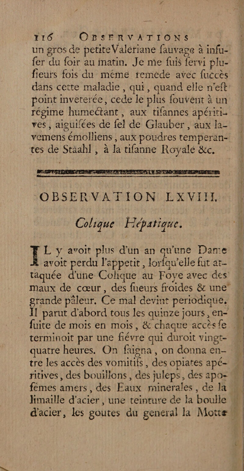 un gros de petite Valériane fauvage à infu- fer du foir au matin. Je me fuis fervi plu- fieurs fois du mémé reméde avec fuccès point inveterée, cede le plus fouvent à un régime humectant, aux tifannes apériti yves, aiguilées de fel de Glauber, aux la- vemens émolliens , aux poudres temperan- tes de Stäahl, à la tifanne Royale &amp;c. Colique Hépatique. L y avoit plus d’un an qu'une Dame avoit perdu l'appetit, lorfau’elle fut at- fuite de mois en mois, &amp; chaque accès fe terminoit par une fiévre qui duroit vingt- quatre heures. On faüigna, on donna en- tre les accès des vomitifs, des opiates apé- fèmes amers, des Faux minerales, de Ja hmaille d'acier, une teinture de la boulle ne OO ——
