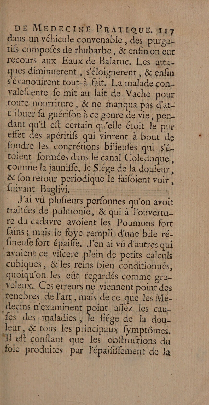 dans un véhicule convenable , des purea- tifs compofés de rhubarbe, &amp; enfin on eut recours aux Eaux de Balaruc. Les atta- ques diminuerent , s'éloignerent, &amp; enfin s'évanouirent tout-à-fait. La malade con- valefcente fe mit au lait de Vache pour toute nourriture , &amp; ne Manqua pas d'at- L'ibuer fa guérifon à ce genre de vie, per- dant qu'il eft certain qu'elle étoit le pur cflét des apéritifs qui vinrent à bout de fondre les concrétions bilieufes qui S'é- toïient formées dans le canal Coledoque, comme l jaunifle, le Siége de la douleur, &amp; fon retour periodique le faifoient voir , fuivant Baghiviinttess tit J'ai vû plufieurs perfonnes qu’on avoit traitées de pulmonie, &amp; qui à l’ouvertu- re du cadavre avoient les Poumons fort fains ; mais le foye rempli: d'une bile ré- ineufe fort épaifle. J'en ai vü d’autres qui -avoient ce vifcere plein de petits calculs _cubiques, &amp; les reins bien conditionnés, quoiqu'on les eût regardés comme gra- . veleux. Ces erreurs ne viennent point des .tenebres de l'art , mais de ce.que les Me- . decins n'examinent point aflez les cau- fes des maladies , le fiége de la dou- leur, &amp; tous les principaux fymptômes, 1 eft conftant que les obftructions du foie produites par lépaififfement de la