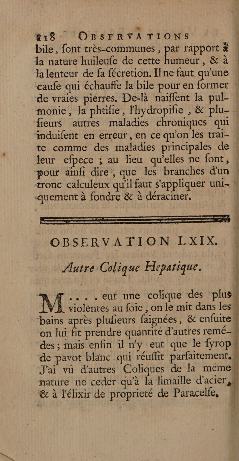 a | &amp;18 OBSFRVATIONS bile, font très-communes , par rapport à . la nature huileufe de cette Hu &amp; a à la lenteur de fa fécretion. Ilne faut qu'une 4 caufe qui échaufe la bile pour en former * de vraies pierres. De-là naiflent la pul- ! monie, Ja phtifie, lhydropifie , &amp; plu- fieurs autres maladies chroniques qui induifent en erreur, en ce qu'on les trai- | te comme des maladies principales de Jeur efpece ; au lieu qu’elles ne font, pour aïnfi dire, que les branches d'un æronc calculeux qu'il faut s'appliquer uni- h ‘quement à fondre &amp; à déraciner. 4 Autre Colique Hepatique. M ... . eut une colique des plues violèntes au foie , on le mit dans les bains après plufieurs faignées, &amp; enfuite“ on lui fit prendre quantité d'autres remé- À des ; maïs enfin il n'y eut que le fyrop de pavot blanc qui réuflit parfaitement J'ai vü d'autres Coliques de la meme, nature ne ceder qu'à la limaille d'acier, M &amp; à l'élixir de proprieté de Paracelfe, 