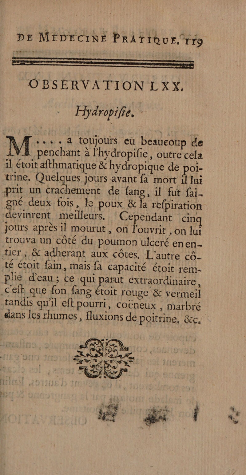 DE MÉDECINE PrAïrtôu ETT9 LE de OBSERVATION LXX. Hydropifie. Æ.... 4 toujours eu beauconp de M penchant à lhydropilie, outre cela il étoit afthmatique &amp; hydropique de poi- trine, Quelques jours avant fa mort il lui prit un Crachement de fang, il fut fai. gné deux fois, le poux &amp; la refpiration devinrent meilleurs, Cependant cinq jours après il mourut, on louvrit , on lui trouva un côté du, poumon ulceré enen- tier ; &amp; adherant aux côtes. L'autre à té étoit fain, mais fa capacité étoit rem- plie d'eau; ce qui parut Extraordinaire, .C'elt que fon fang étoit rouge &amp; vermeil tandis qu'il eft pourri, coëneux , marbré elans les rhumes, fluxions de poitrine, &amp;c,