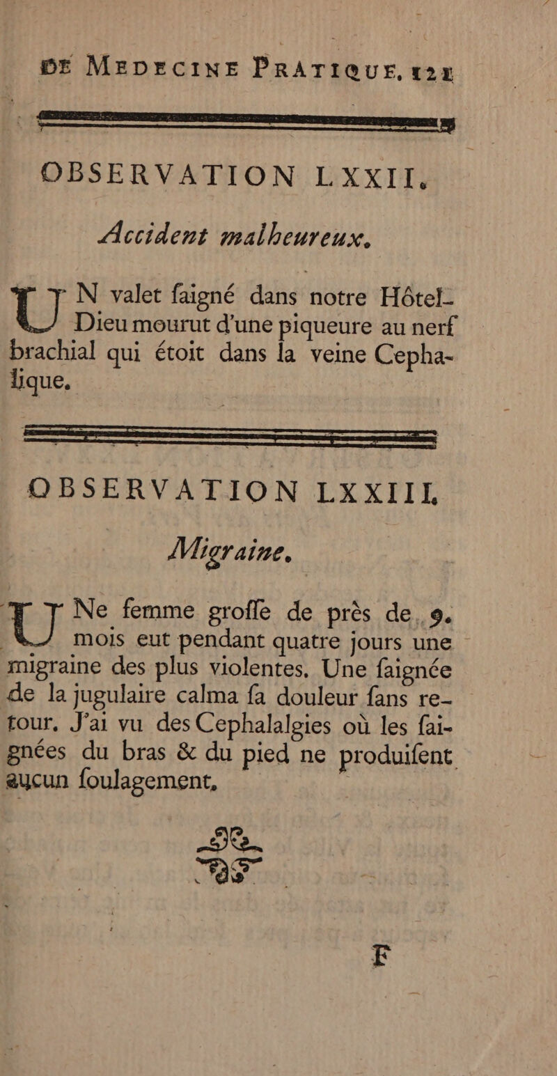 OBSERVATION LXxxXII. Accident malheureux. U N valet faigné dans notre Hôtel Dieu mourut d’une piqueure au nerf brachial qui étoit dans la veine Cepha- lique. OBSERVATION LXXIIL Migraine. U Ne femme grofle de près de. 9. | mois eut pendant quatre jours une migraine des plus violentes, Une faignée de la jugulaire calma fa douleur fans re- tour, J'ai vu des Cephalalgies où les fai- gnées du bras &amp; du pied ne produifent aucun foulagement, 2e. TRS