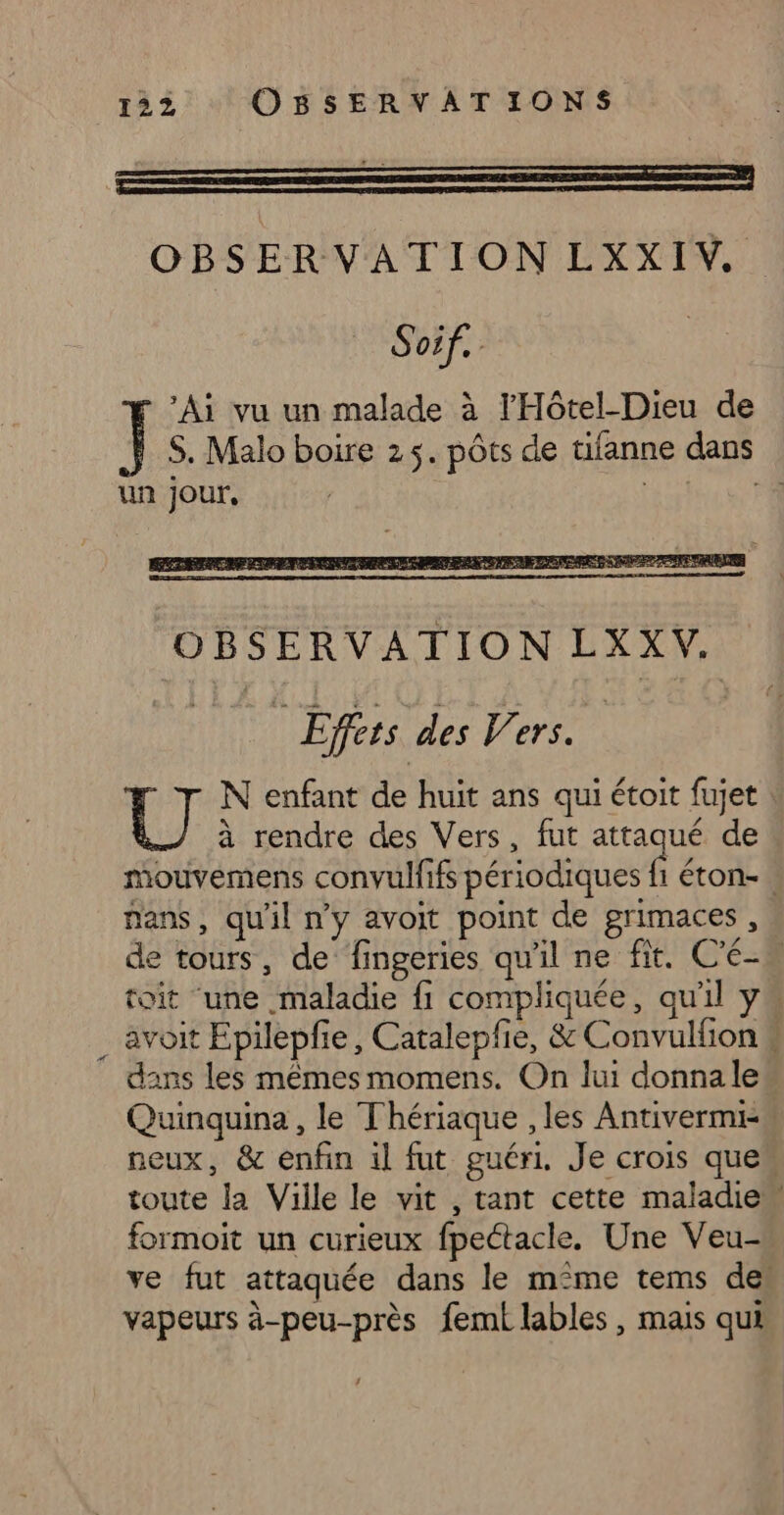 OBSERVATION LXXIV. Soif. ‘Ai vu un malade à l'Hôtel-Dieu de S. Malo boire 25. pôts de tifanne dans un Jour, | ae LE mouvemens convulfifs périodiques fi éton-. nans, qu'il n’y avoit point de grimaces , de tours, de fingeries qu'il ne fit. C'é- toit ‘une maladie fi compliquée, qu'il y . avoit Epilepfie, Catalepfie, &amp; Convulfion # dans les mêmes momens. On lui donnale Quinquina , le Thériaque , les Antivermi- neux, &amp; enfin il fut guéri. Je crois ques toute la Ville le vit , tant cette maladie” formoit un curieux fpectacle. Une Veu- ve fut attaquée dans le m°me tems des vapeurs à-peu-près femt lables, mais qui