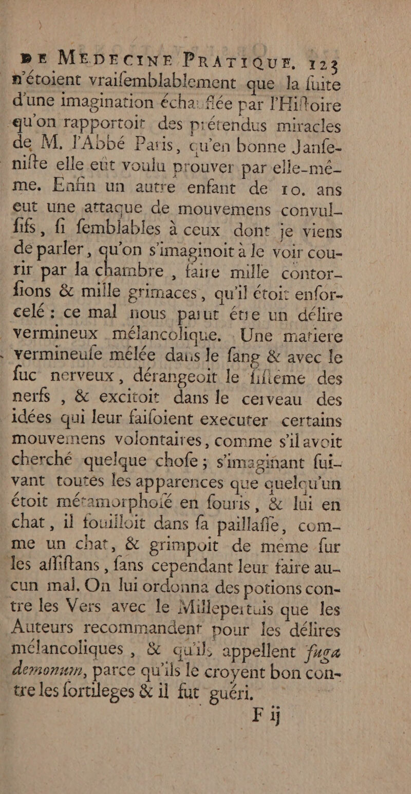 ? BE MEDECINE PrRArrQur. 123 n'étoient vraifemblablement que la fuite d'une imagination écha: fée par l'Hifoire qu'on rapportoit des prétendus miracles de M. l'Abbé Paris, qu'en bonne Janfe- _ nifte elle eut voulu prouver par elle-mé- me. Enfin un autre enfant de ro. ans eut une attaque de mouvemens convul- fis, fi femblables à ceux dont je viens de parler, qu'on s'imaginoit à le voir cou- rir par la Rues , faire mille contor- fions &amp; mille grimaces, qu'il étoit enfor.- celé : ce mal nous parut étie un délire | Vermineux mélancolique. . Une matiere . vermineule mélée daus le fang &amp; avec le fuc nerveux, dérangeoit le fifieme des nerfs , &amp; excitoit dans le cerveau des idées qui leur faifoient executer certains mouvemens volontaires, comme silavoit cherché quelque chofe ; s'imaginant fui- vant toutés les apparences que quelqu'un étoit métamorphoié en fouris, &amp; lui en chat, il fouiiloit dans fa paillafie, com- me un chat, &amp; grimpoit de meme fur les afiftans , fans cependant leur faire au- cun mal, On lui ordonna des potions con- tre les Vers avec le Mhilepertuis que les Auteurs recommandent pour les délires mélancoliques , &amp; qu'il, appellent ua deronmn, parce qu'ils le croyent bon con- tre les fortileges &amp; il fut guéri, $ | Fi