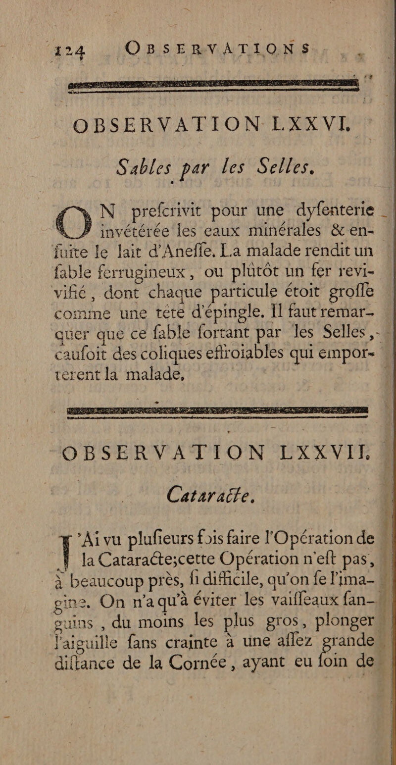 ‘424 ,, LOIBIS E RNA TILONS hr OBSERVATION LXXVI, | Sables par les Selles. O N prefcrivit pour une dyfenterie } invétérée les eaux minérales &amp; en- fuite le lait d'Aneffe, La malade rendit un fable ferrugineux, ou plütôt un fer revi- vifé, dont chaque particule étoit grofe comune une téte d'épingle, Il faut remar- quer que ce fable fortant par les Selles, - 4 caufoit des coliques eflroiables qui empor- terent la malade, À Cataracte. Ai vu plufieurs fois faire l'Opération de il la Cataractescette Opération n'eft pas, M à beaucoup près, fi difficile, qu'on fe Fima- M, gins, On n'aqu'à éviter les vailleaux fan-# | guins , du moins les plus gros, plonger l'aiguille fans crainte à une aflez Ce. 4 Le diftance de la Cornée , ayant eu foin de,